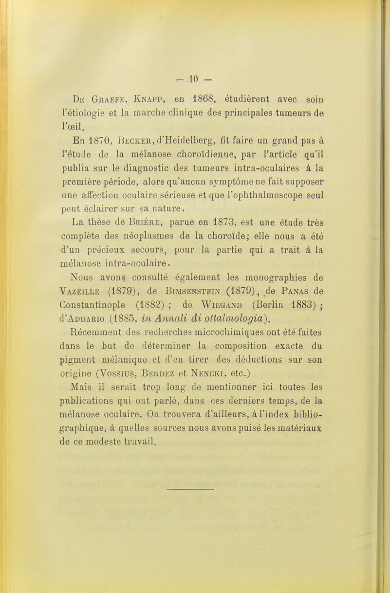 Dk Graefe, Knapp, en 1868, étudièrent avec soin l'étiologie et la marche clinique des principales tumeurs de lœil. En 1870, Becker, d'Heidelberg, fit faire un grand pas à l'étude de la raélanose choroïdienne, par l'article qu'il publia sur le diagnostic des tumeurs intra-oculaires à la première période, alors qu'aucun symptôme ne fait supposer une affection oculaire sérieuse et que l'oplithalmoscope seul peut éclairer sur sa nature. La thèse de Brière, parue en 1873, est une étude très complète des néoplasmes de la choroïde; elle nous a été d'un précieux secours, pour la partie qui a trait à la mélanose intra-oculaire. Nous avons consulté également les monographies de Vazeille (1879), de Bimsenstein (1879), de Panas de Constantinople (1882) ; de Wiegand (Berlin 1883) ; d'ADDARio (1885, in Annali di oUalmologia). Récemment des recherches microchimiques ont été faites dans le but de déterminer la composition exacte du pigment mélanique et d'en tirer des déductions sur son origine (Vossius, Berdez et Nencki, etc.) Mais il serait trop long de mentionner ici toutes les publications qui ont parlé, dans ces derniers temps, de la mélanose oculaire. On trouvera d'ailleurs, à l'index biblio- graphique, à quelles sources nous avons puisé les matériaux de ce modeste travail.