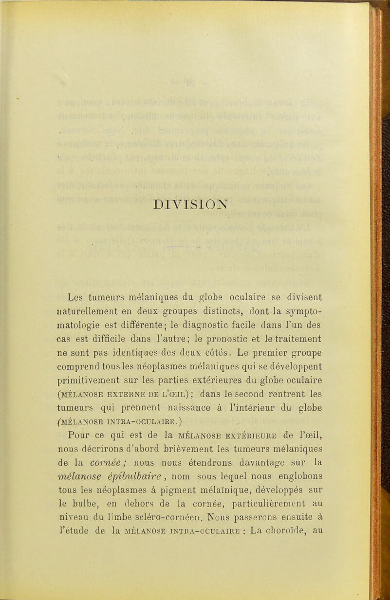 DIVISION Les tumeurs mélaniques du globe oculaire se divisent naturellement en deux groupes distincts, dont la sympto- matologie est différente; le diagnostic facile dans l'un des cas est difficile dans l'autre; le pronostic et le traitement ne sont pas identiques des deux côtés. Le premier groupe comprend tous les néoplasmes mélaniques qui se développent primitivement sur les parties extérieures du globe oculaire (mélanose externe de l'œil); dans le second rentrent les tumeurs qui prennent naissance à l'intérieur du globe (mélanose intra-oculaire.) Pour ce qui est de la mélanose extérieure de l'œil, nous décrirons d'abord brièvement les tumeurs mélaniques de la cornée; nous nous étendrons davantage sur la mélanose épibulbaire, nom sous lequel nous englobons tous les néoplasmes à pigment mélaïnique, développés sur le bulbe, en dehors de la coi'née, particulièrement au niveau du limbe scléro-cornéen. Nous passerons ensuite à l'étude de la mélanose intra-oculaire : La choroïde, au