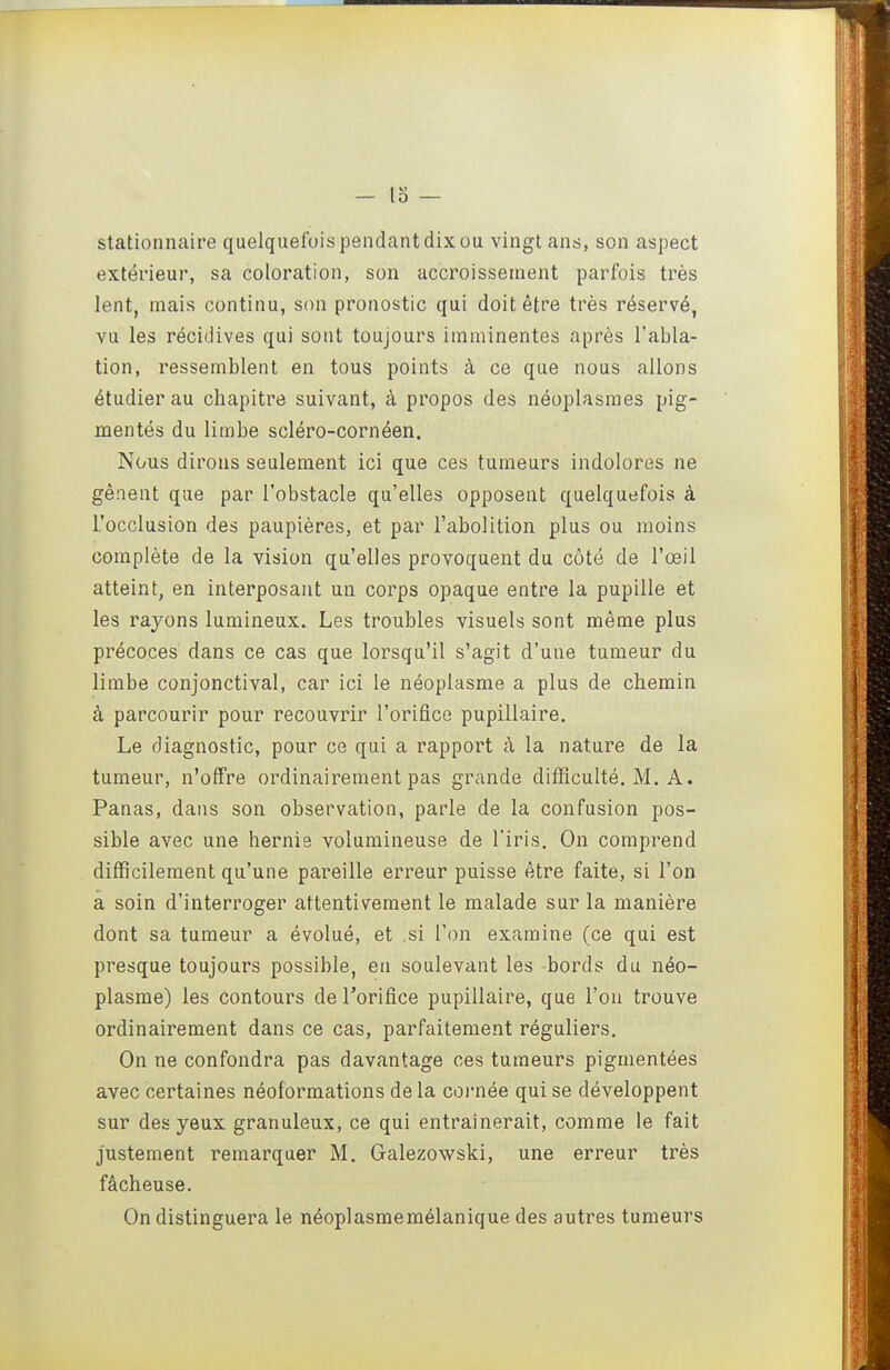 o — stationnaire quelquefois pendant dix ou vingt ans, son aspect extérieur, sa coloration, son accroissement parfois très lent, mais continu, son pronostic qui doit être très réservé, vu les récidives qui sont toujours imminentes après l'abla- tion, ressemblent en tous points à ce que nous allons étudier au chapitre suivant, à propos des néoplasmes pig- mentés du limbe scléro-cornéen. Nous dirons seulement ici que ces tumeurs indolores ne gênent que par l'obstacle qu'elles opposent quelquefois à l'occlusion des paupières, et par l'abolition plus ou moins complète de la vision qu'elles provoquent du côté de l'œil atteint, en interposant un corps opaque entre la pupille et les rayons lumineux. Les troubles visuels sont même plus précoces dans ce cas que lorsqu'il s'agit d'une tumeur du limbe conjonctival, car ici le néoplasme a plus de chemin à parcourir pour recouvrir l'orifice pupillaire. Le diagnostic, pour ce qui a rapport à la nature de la tumeur, n'offre ordinairement pas grande difficulté. M. A. Panas, dans son observation, parle de la confusion pos- sible avec une hernie volumineuse de l'iris. On comprend difficilement qu'une pareille erreur puisse être faite, si l'on a soin d'interroger attentivement le malade sur la manière dont sa tumeur a évolué, et ,si l'on examine (ce qui est presque toujours possible, en soulevant les bords du néo- plasme) les contours deTorifice pupillaire, que l'on trouve ordinairement dans ce cas, parfaitement réguliers. On ne confondra pas davantage ces tumeurs pigmentées avec certaines néoformations de la coi'née qui se développent sur des yeux granuleux, ce qui entraînerait, comme le fait justement remarquer M. Galezowski, une erreur très fâcheuse. On distinguera le néoplasmemélanique des autres tumeurs