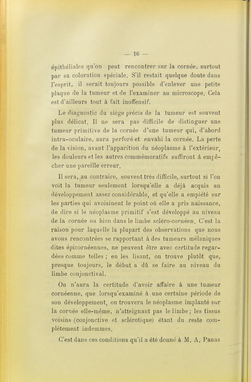 épithélialos qu'on peut rencontrer sur la cornée, surtout par sa coloration spéciale. S'il restait quelque doute dans l'esprit, il serait toujours possible d'enlever une petite plaque de la tumeur et de l'examiner au microscope. Cela est d'ailleurs tout à fait inofFensif. Le diagnostic du siège précis de la tumeur est souvent plus délicat. Il ne sera pas difficile de distinguer une tumeur primitive de la cornée d'une tumeur qui, d'abord intra-oculaire, aura perforé et envahi la cornée. La perte de la vision, avant l'apparition du néoplasme à l'extérieur, les douleurs et les autres comraémoratifs suffiront à empê- cher une pareille erreur. Il sera, au contraire, souvent très difficile, surtout si l'on voit la tumeur seulement lorsqu'elle a déjà acquis un développement assez considérable, et qu'elle a empiété sur les parties qui avoisinent le point où elle a pris naissance, de dire si le néoplasme primitif s'est développé au niveau de la cornée ou bien dans le limbe scléro-cornéen. C'est la raison pour laquelle la plupart des observations que nous avons rencontrées se rapportant à des tumeurs mélaniques dites épicornéennes, ne peuvent être avec certitude regar- dées comme telles ; en les lisant, on trouve plutôt que, presque toujours, le début a dû se faire au niveau du limbe conjonctival. On n'aura la certitude d'avoir affaire à une tumeur cornéenne, que lorsqu'examiné à une certaine période de son développement, on trouvera le néoplasme implanté sur la cornée elle-même, n'atteignant pas le limbe; les tissus voisins (conjonctive et sclérotique) étant du reste com- plètement indemmes. C'est dans ces conditions qu'il a été donné à M. A. Panas