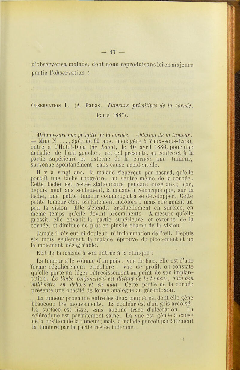 d'observer sa malade, dont noas reproduisons ici en majeure partie l'observation ; Observation I. (à. Panas. Tumeurs primitives de la cornée. Paris 1887). Mélano-sarcome primitif de la cornée. Ablation de la tumeur. — Mme N ..., âgée de 60 ans, ménagère h Vaux-sous-Laon, entre à l'Hôtel-Dieu {de Laon), le 10 avril 1886, ponr une maladie de l'œil gauche : cet œil présente, au centre et à la partie supérieure et externe de la cornée, une tumeur, survenue spontanément, sans cause accidentelle. Il y a vingt ans, la malade s'aperçut par hasard, qu'elle portait une tache rougeâtre, au centre même de la cornée. Cette tache est restée stationnaire pendant onze ans ; car, depuis neuf ans seulement, la malade a remarqué que, sur la tache, une petite tumeur commençait à se développer. Cette petite tumeur était parfaitement indolore ; mais elle gênait un peu la vision. Elle s'étendit graduellement en surface, en même temps qu'elle devint proéminente. A mesure qu'elle grossit, elle envahit la partie supérieure et externe de la cornée, et diminue de plus en plus le champ de la vision. Jamais il n'y eut ni douleur, ni inflammation de l'œil. Depuis six mois seulement,-la malade éprouve du picotement et un larmoiement désagréable. Etat de la malade à son entrée à la clinique : .La tumeur a le volume d'un pois ; vue de face, elle est d'une forme régulièrement circulaire ; vue de profd, on constate qu'elle porte un léger rétrécissement au point de son implan- tation. Le limbe conjonctival est distant de ta tumeur, d'un bon millimètre en dehors et en haut. Cette partie de la cornée présente une opacité de forme analogue au gérontoxon. . La tumeur proémine entre les deux paupières, dont elle gêne beaucoup Ips mouvements. La couleur est d'un gris ardoisé. La surface est lisse, sans aucune trace d'ulcération. La sclérotique est parfaitement saine. La vue est gênée îi cause de la position de la tumeur ; mais la malade perçoit parfaitement la lumière par la partie restée indemne.