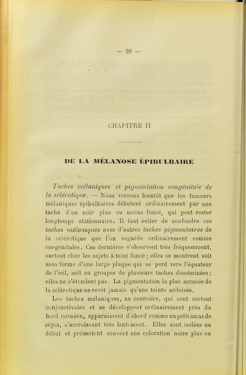 CHAPITRE II DE JLA HÉLAJVOSE ËPlBULBxUKE Taches mélaniques ei pigmentation congénitale de la sclérotique. — Nous verrons bientôt que les tumeurs mélaniques épibulbaires débutent ordinairement par une tache d'un noir plus ou moins foncé, qui peut rester longtemps stationnaire. Il faut éviter de confondre ces taches mélaniques avec d'autres taches pigmentaires de la i^clérotique que l'on regarde ordinairement comme congénitales. Ces dernières s'observent très fréquemment, surtout chez les sujets à teint foncé ; elles se montrent soit sous forme d'une large plaque qui se perd vers l'équateur de Toeil, soit en groupes de plusieurs taches disséminées ; elles ne s'étendent pas. La pigmentation la plus accusée de la sclérotique ne revêt jamais qu'une teinte ardoisée. Les taches mélaniques, au contraire, qui sont surtout conjonctivales et se développent ordinairement près du bor d cornéen, apparaissent d'abord comme un petit amas de sépia, s'accroissant très lentt^ment. Elles sont isolées au début et présentent souvent une coloration noire plus ou