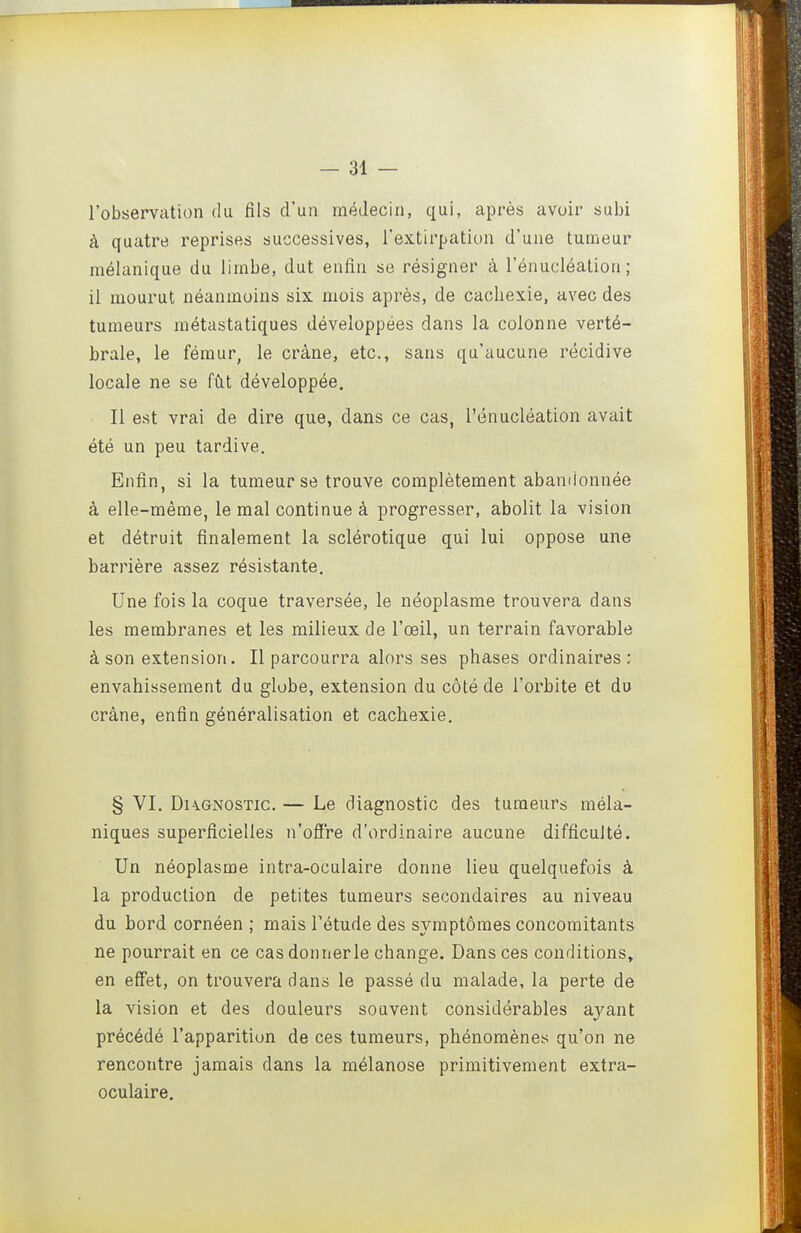 l'observation du fils d'un médecin, qui, après avoir subi à quatre reprises successives, l'extirpation d'une tumeur raélanique du limbe, dut enfin se résigner à l'énucléation ; il mourut néanmoins six mois après, de cachexie, avec des tumeurs métastatiques développées dans la colonne verté- brale, le fémur, le crâne, etc., sans qu'aucune récidive locale ne se fût développée. Il est vrai de dire que, dans ce cas, l'énucléation avait été un peu tardive. Enfin, si la tumeur se trouve complètement abandonnée à elle-même, le mal continue à progresser, abolit la vision et détruit finalement la sclérotique qui lui oppose une barrière assez résistante. Une fois la coque traversée, le néoplasme trouvera dans les membranes et les milieux de l'œil, un terrain favorable à son extension. Il parcourra alors ses phases ordinaires: envahissement du globe, extension du côté de l'orbite et du crâne, enfin généralisation et cachexie. § VI. Diagnostic. — Le diagnostic des tumeurs méla- niques superficielles n'ofl're d'ordinaire aucune difficulté. Un néoplasme intra-oculaire donne lieu quelquefois à la production de petites tumeurs secondaires au niveau du bord cornéen ; mais l'étude des symptômes concomitants ne pourrait en ce cas donner le change. Dans ces conditions» en effet, on trouvera dans le passé du malade, la perte de la vision et des douleurs souvent considérables ayant précédé l'apparition de ces tumeurs, phénomènes qu'on ne rencontre jamais dans la mélanose primitivement extra- oculaire.