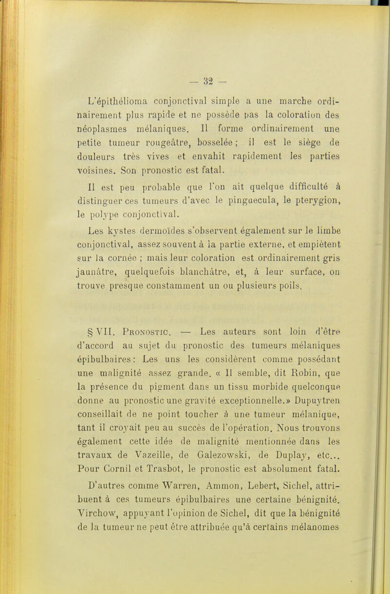 L'épithélioma conjonctival simple a une marche ordi- nairement plus rapide et ne possède pas la coloration des néoplasmes mélaniques. Il forme ordinairement une petite tumeur rougeâtre, bosselée ; il est le siège de douleurs très vives et envahit rapidement les parties voisines. Son pronostic est fatal. Il est peu probable que l'on ait quelque difficulté à distinguer ces tumeurs d'avec le pinguecula, le pterygion, le polype conjonctival. Les kystes dermoïdes s'observent également sur le limbe conjonctival, assez souvent à la partie externe, et empiètent sur ia cornée ; mais leur coloration est ordinairement gris jaunâtre, quelquefois blanchâtre, et, à leur surface, on trouve presque constamment un ou plusieurs poils. §VII. Pronostic. — Les auteurs sont loin d'être d'accord au sujet du pronostic des tumeurs mélaniques épibulbaires : Les uns les considèrent comme possédant une malignité assez grande. « 11 semble, dit Robin, que la présence du pigment dans un tissu morbide quelconque donne au pronostic une gravité exceptionnelle.» Dupuytren conseillait de ne point toucher à une tumeur mélanique, tant il croyait peu au succès de l'opération. Nous trouvons également cette idée de malignité mentionnée dans les travaux de Vazeille, de Galezowski, de Duplay, etc... Pour Cornil et Trasbot, le pronostic est absolument fatal. D'autres comme Warren, Ammon, Lebert, Sichel, attri- buent à ces tumeurs épibulbaires une certaine bénignité. Virchow, appuyant l'opinion de Sichel, dit que la bénignité de la tumeur ne peut être attribuée qu'à certains mélanomes