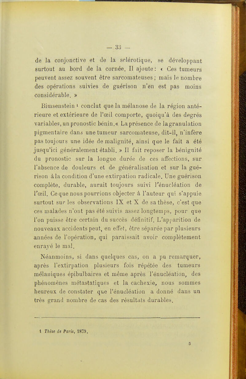 de la conjonctive et de la sclérotique, se développant surtout au bord de la cornée. Il ajoute : * Ces tumeurs peuvent assez souvent être sarcomateuses; mais le nombre des opérations suivies de guérison n'en est pas moins considérable. » Bimsenstein i conclut que la raélanose de la région anté- rieure et extérieure de l'œil comporte, quoiqu'à des degrés variables, un pronostic bénin.« Laprésence de lagranulation pigmentaire dans une tumeur sarcomateuse, dit-il, n'infère pas toujours une idée de malignité, ainsi que le fait a été jusqu'ici généralement établi. » Il fait reposer la bénignité du pronostic sur la longue durée de ces ajïections, sur l'absence de douleurs et de généralisation et sur la gué- rison à la condition d'une extirpation radicale. Une guérison complète, durable, aurait toujours suivi Kénucléation de Tceil. Ce que nous pourrions objecter à l'auteur qui s'appuie surtout sur les observations IX et X de sa thèse, c'est que ces malades n'ont pas été suivis assez longtemps, pour que l'on puisse être certain du succès définitif. L'ap|>arition de nouveaux accidents peut, en effet, être séparée par plusieurs années de l'opération, qui paraissait avoir complètement enrayé le mal. Néanmoins, si dans quelques cas, on a pu remarquer, après l'extirpation plusieurs fois répétée des tumeurs mélaniques épibulbaires et même après l'énucléation, des phénomènes métastatiques et la cachexie, nous sommes heureux de constater que l'énucléation a donné dans un très grand nombre de cas des résultats durables. 1 Thèse de Paris, 1879. 6