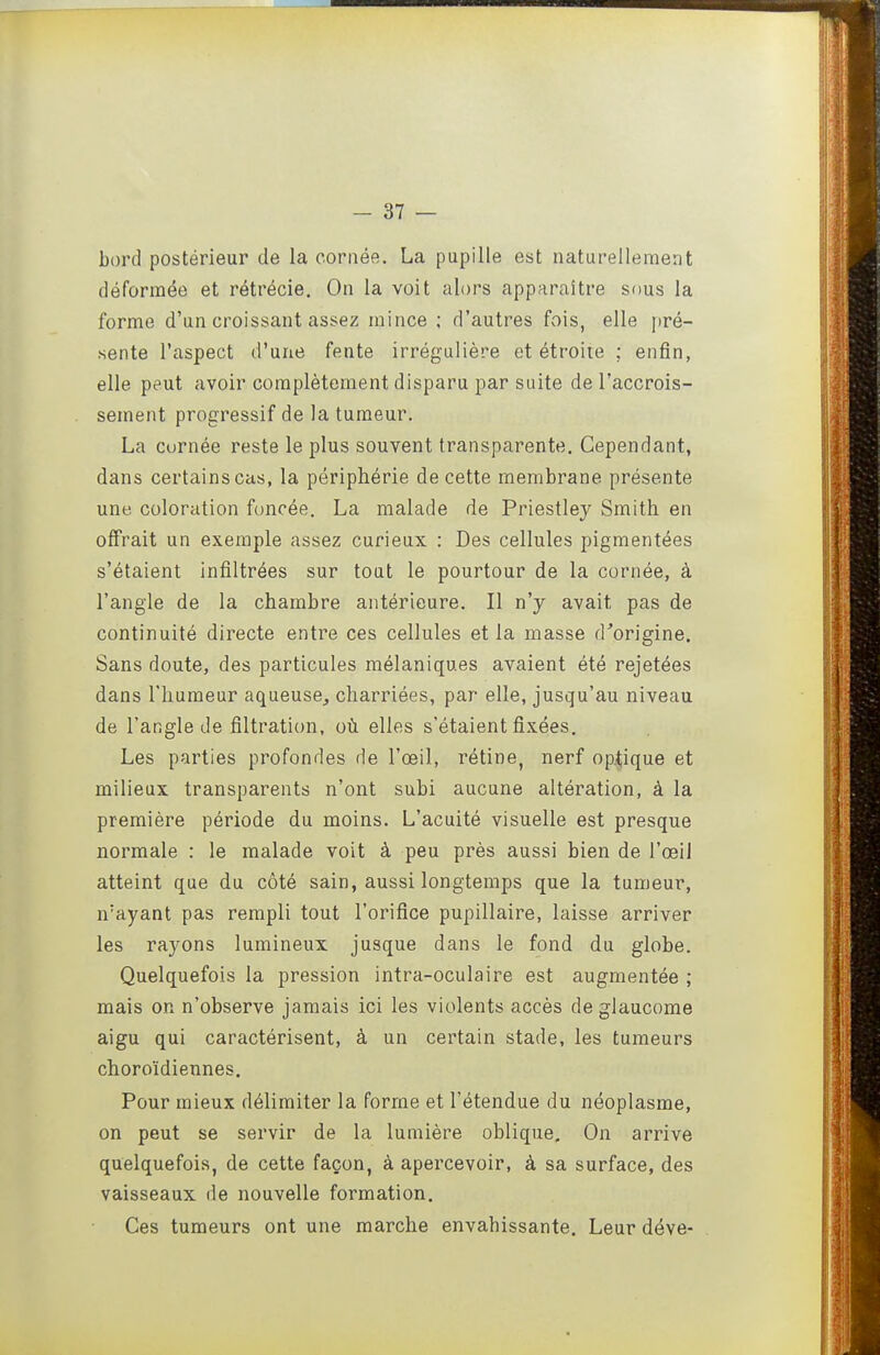 bord postérieur de la cornée. La pupille est naturellement déformée et rétrécie. On la voit alors apparaître sous la forme d'un croissant assez mince ; d'autres fois, elle [)ré- sente l'aspect d'une fente irrégulière et étroite : enfin, elle peut avoir complètement disparu par suite de l'accrois- sement progressif de la tumeur. La curnée reste le plus souvent transparente. Cependant, dans certains cas, la périphérie de cette membrane présente une coloration foncée. La malade de Priestley Smith en offrait un exemple assez curieux : Des cellules pigmentées s'étaient infiltrées sur tout le pourtour de la cornée, à l'angle de la chambre antérieure. Il n'y avait pas de continuité directe entre ces cellules et la masse d'origine. Sans doute, des particules mélaniques avaient été rejetées dans riiumeur aqueuse, charriées, par elle, jusqu'au niveau de l'angle de fîltration, où elles s'étaient fixées. Les parties profondes de l'œil, rétine, nerf op.tique et milieux transparents n'ont subi aucune altération, à la première période du moins. L'acuité visuelle est presque normale : le malade voit à peu près aussi bien de l'œil atteint que du côté sain, aussi longtemps que la tumeur, n'ayant pas rempli tout l'orifice pupillaire, laisse arriver les rayons lumineux jusque dans le fond du globe. Quelquefois la pression intra-oculaire est augmentée ; mais on n'observe jamais ici les violents accès de glaucome aigu qui caractérisent, à un certain stade, les tumeurs choroïdiennes. Pour mieux délimiter la forme et l'étendue du néoplasme, on peut se servir de la lumière oblique. On arrive quelquefois, de cette façon, à apercevoir, à sa surface, des vaisseaux de nouvelle formation. Ces tumeurs ont une marche envahissante. Leur déve-