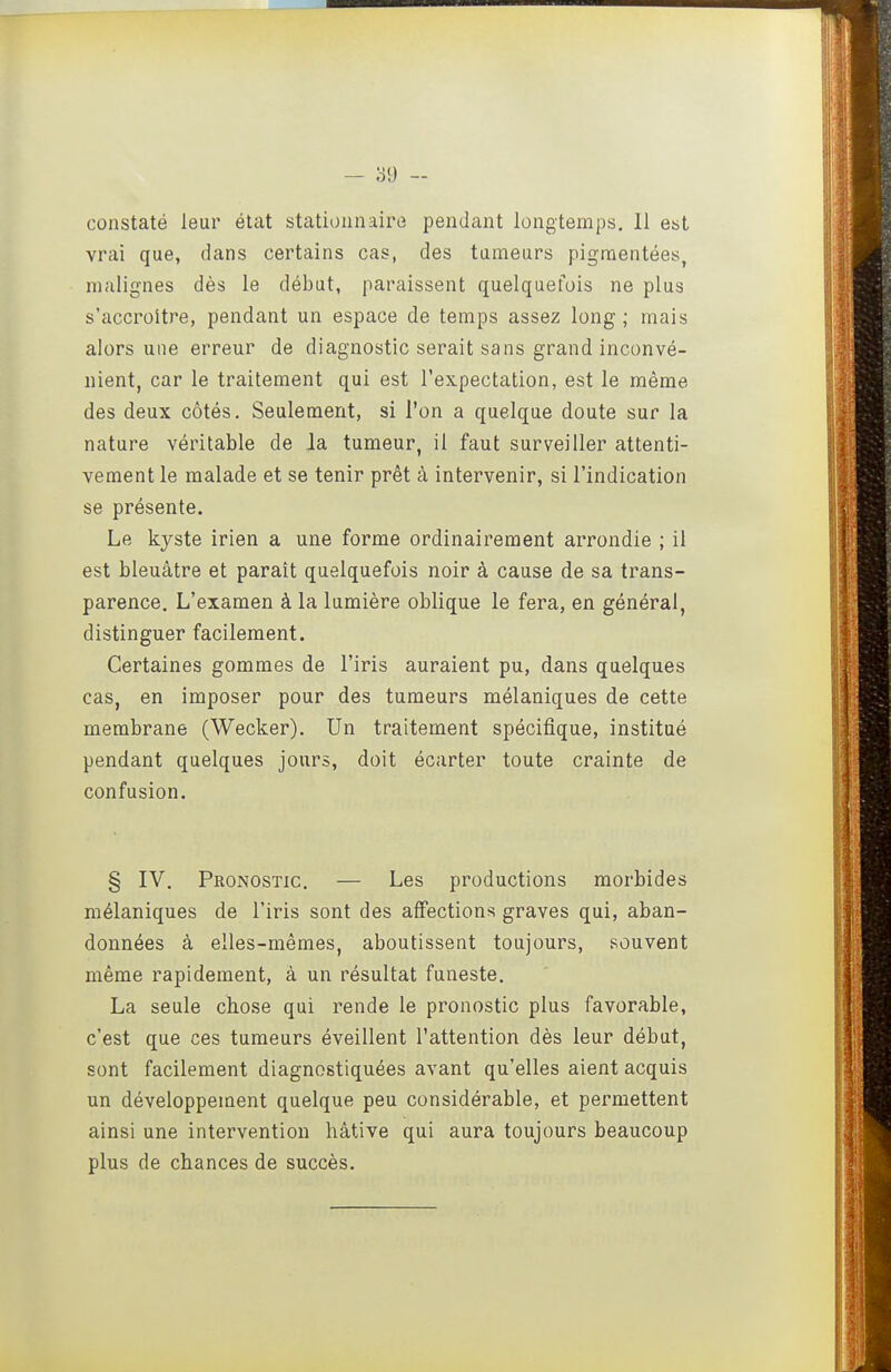 constaté leur état stationnaire pendant longtemps, 11 est vrai que, dans certains cas, des tumeurs pigmentées, malignes dès le début, paraissent quelquefois ne plus s'accroître, pendant un espace de temps assez long; mais alors une erreur de diagnostic serait sans grand inconvé- nient, car le traitement qui est l'expectation, est le même des deux côtés. Seulement, si l'on a quelque doute sur la nature véritable de la tumeur, il faut surveiller attenti- vement le malade et se tenir prêt à intervenir, si l'indication se présente. Le kyste irien a une forme ordinairement arrondie ; il est bleuâtre et paraît quelquefois noir à cause de sa trans- parence. L'examen à la lumière oblique le fera, en général, distinguer facilement. Certaines gommes de l'iris auraient pu, dans quelques cas, en imposer pour des tumeurs mélaniques de cette membrane (Wecker). Un traitement spécifique, institué pendant quelques jours, doit écarter toute crainte de confusion. § IV. Pronostic. — Les productions morbides mélaniques de l'iris sont des affections graves qui, aban- données à elles-mêmes, aboutissent toujours, souvent même rapidement, à un résultat funeste. La seule chose qui rende le pronostic plus favorable, c'est que ces tumeurs éveillent l'attention dès leur début, sont facilement diagnostiquées avant qu'elles aient acquis un développement quelque peu considérable, et permettent ainsi une intervention hâtive qui aura toujours beaucoup plus de chances de succès.