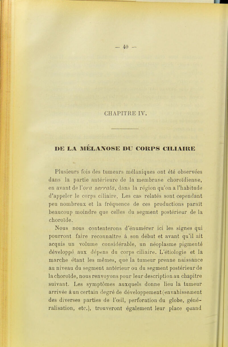 CHAPITRE IV. DE LA MÉLAXOSE DU CORPS CILIAIRE Plusieurs fois des tumeurs mélaniques ont été observées dans la partie antérieure de la membrane clioroïdienne, en avant de l'oi'a serrala, dans la région qu'on a l'habitude d'appeler le corps ciliaire. Les cas relatés sont cependant peu nombreux et la fréquence de ces productions parait beaucoup moindre que celles du segment postérieur de la choroïde. Nous nous contenterons d'énumérer ici les signes qui pourront faire reconnaître à son début et avant qu'il ait acquis un volume considérable, un néoplasme pigmenté développé aux dépens du corps ciliaire. L'étiologie et la marche étant les mêmes, que la tumeur prenne naissance au niveau du segment antérieur ou du segment postérieur de la choroïde, nous renvoyons pour leur description au chapitre suivant. Les symptômes auxquels donne lieu la tumeur arrivée à un certain degré de développement (envahissement des diverses parties de l'œil, perforation du globe, géné- ralisation, etc.), trouveront également leur place quand