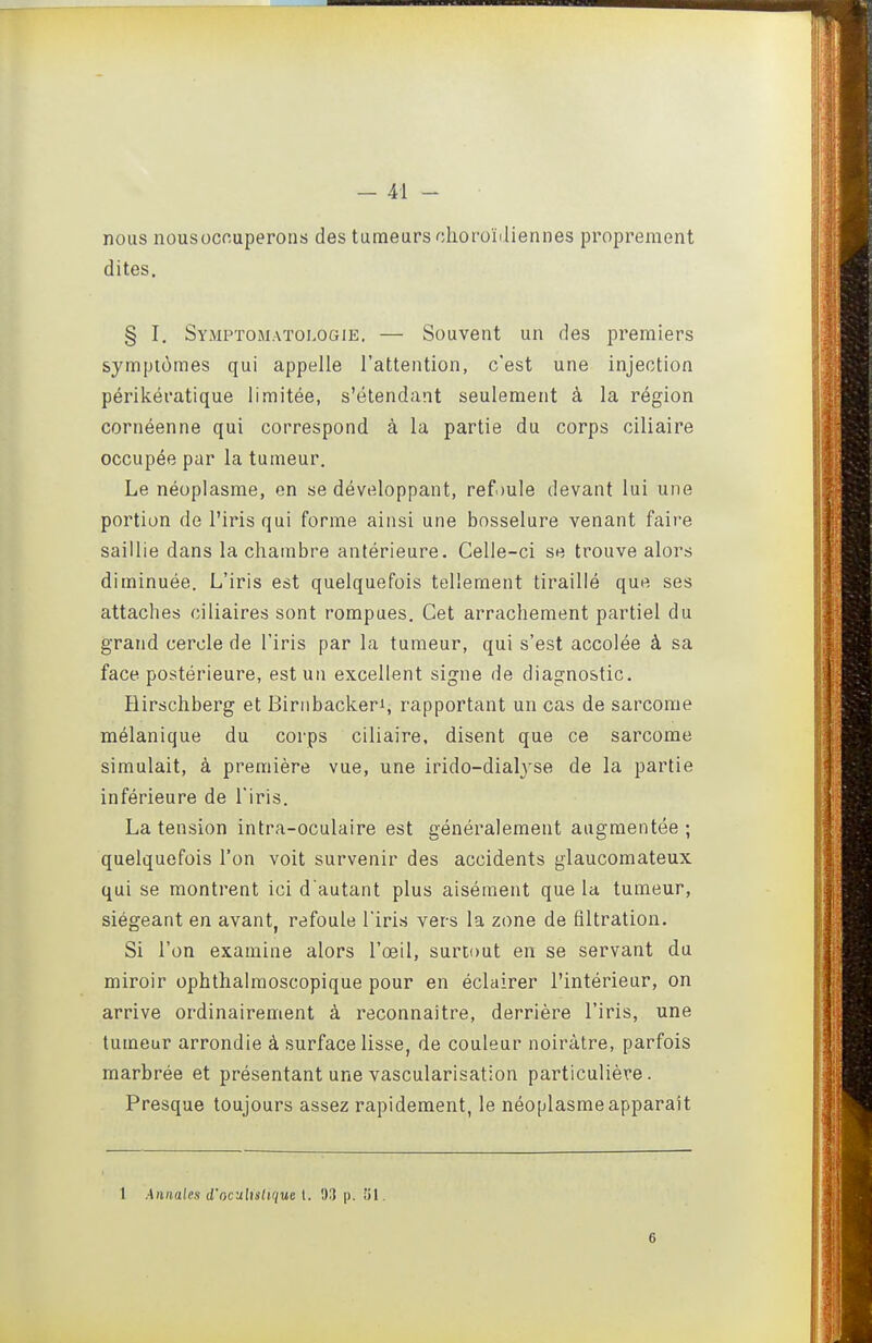 nous nousocouperons des tumeurs choroïiliennes proprement dites. § I. Symptomatologie. — Souvent un des premiers symptômes qui appelle l'attention, c'est une injection périkératique limitée, s'élendant seulement à la région cornéenne qui correspond à la partie du corps ciliaire occupée par la tumeur. Le néoplasme, en se développant, reft)ule devant lui une portion de l'iris qui forme ainsi une bosselure venant faire saillie dans la chambre antérieure. Celle-ci se trouve alors diminuée. L'iris est quelquefois tellement tiraillé que ses attaches ciliaires sont rompues. Cet arrachement partiel du grand cercle de l'iris par la tumeur, qui s'est accolée à sa face postérieure, est un excellent signe de diagnostic. Hirschberg et Biriibackeri, rapportant un cas de sarcome mélanique du corps ciliaire, disent que ce sarcome simulait, à première vue, une irido-dialyse de la partie inférieure de l'iris. La tension intra-oculaire est généralement augmentée; quelquefois l'on voit survenir des accidents glaucomateux qui se montrent ici d autant plus aisément que la tumeur, siégeant en avant, refoule l'iris vers la zone de filtration. Si l'on examine alors l'œil, surtout en se servant du miroir ophthalmoscopique pour en éclairer l'intérieur, on arrive ordinairement à reconnaître, derrière l'iris, une tumeur arrondie à surface lisse, de couleur noirâtre, parfois marbrée et présentant une vascularisation particulière. Presque toujours assez rapidement, le néoplasme apparaît 1 Annales d'oculislique l. 03 p. 51. 6