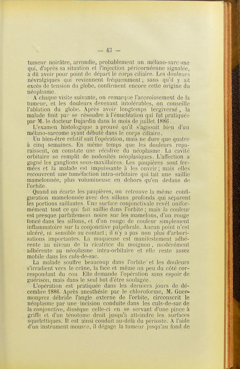 tumeur noirâtre, arrondie, probablement un mélano-sarcime qui, d'après sa situation et l'injection péricornéenne signalée, a dû avoir pour point de dé|)art le corps ciliaire. I^es douleurs névralgiques qui reviennent fréquemment, sans qu'il y ait excès de tension du globe, confirment encore celte origine du néoplasme. A chaque visile suivante, on remarque l'accroissement de la tumeur, et les douleurs devenant intolérables, on conseille l'ablation du globe. Après avoir longtemps tergiversé , la malade finit pai' se résoudre à l'énucléation qui lut pratiquée par M. le docteur Dujardin dans le mois de .juillet 1886. L'examen histologique a prouvé qu'il s'agissait bien d'un mélano-sarcome ayant débuté dans le corps ciliaire. Un bien-être relatif suit l'opération, mais ne dure que quatre à cinq semaines. En même temps que les douleurs repa- raissent, on constate une récidive du néoplasme. La cavité orbitaire se remplit de nodosités néoplasiques. L'affection a gagné les ganglions sous-maxillaires. Les paupières sont fer- mées et la malade est impuissante à les ouvrir; mais elles recouvrent une tuméfaction intra-orbitaire qui fait une saillie mamelonnée, plus volumineuse en dehors qu'en dedans de l'orbite. Quand on écarte les paupières, on retrouve la même confi- guration mamelonnée avec des sillons profonds qui séparent les portions saillantes. Une surface conjonctivale revêt unifor- mément tout ce qui fait saillie dans l'orbite ; mais la couleur est presque parfaitement noire sur les mamelons, d'un rouge foncé dans les sillons, et d'un rouge de couleur simplement inflammatoire sur la conjonctive palpébrale. Aucun point n'est ulcéré, ni sensible au contact; il n'y a pas non plus d'arbori- sations importantes. La muqueuse est manifestement adhé- rente au niveau de la cicatrice du moignon, modérément adhérente au néoplasme intra-orbitaire et elle reste assez mobile dans les culs-de-sac. La malade soutire beaucoup dans l'orbite et les douleurs s'irradient vers le crtâne, la face et même un peu du côté cor- respondant du cou. Elle demande l'opération sans espoir de guérison, mais dans le seul but d'être soulagée. L'opération est pratiquée dans les derniers jours de dé- cembre 1886. Après anesthésie par le chloroforme, M. Guer- monprez débride l'angle externe de l'orbite, circonscrit le néoplasme par une incision conduite dans les culs-de-sac de la conjonctive, dissèque celle-ci en se servant d'une pince h grifîe et d'un ténotomc droit jusqu'à atteindre les surfaces squeletticjues. Il est ainsi conduit au-delà du périoste. A l'aide d'un instrument mousse, il dégage la tumeur jusqu'au fond de