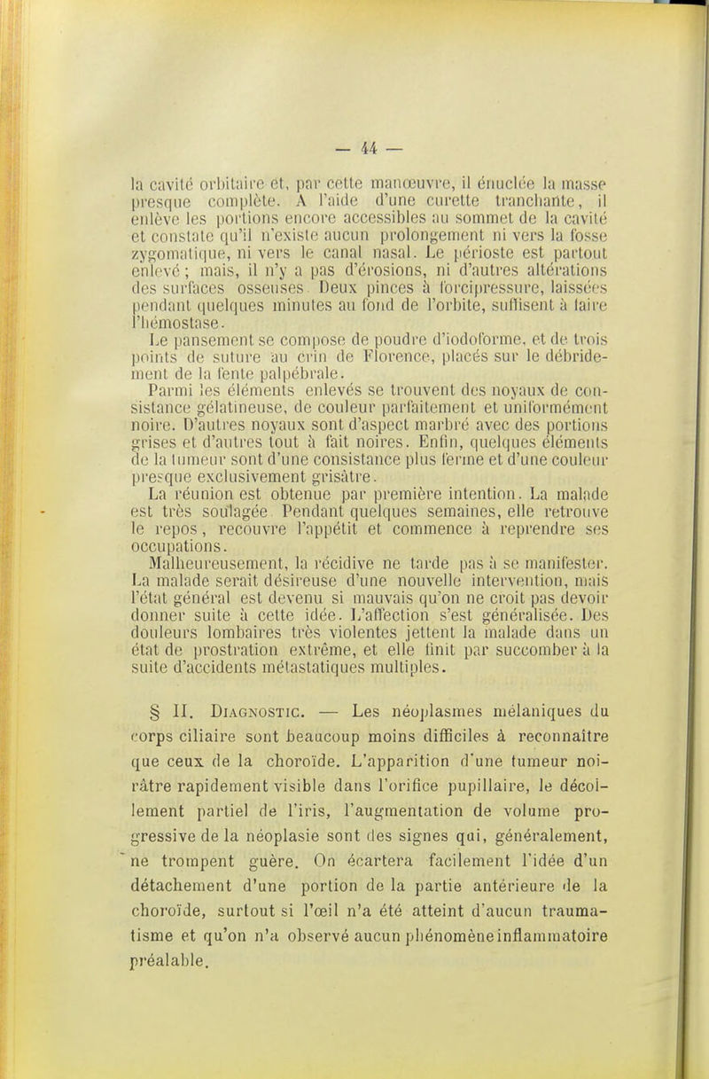 la cavilc orl)Uaii'e et, par celle manœuvre, il éiiuclée la masse presque complète. A l'aide d'une curette tranchante, il eidève les poilions encore accessibles au sommet de la cavité et constate qu'il n'existe aucun prolongement ni vers la fosse zygomati(jue, ni vers le canal nasal. Le périoste est partout enlevé; mais, il n'y a pas d'érosions, ni d'autres altérations des surfaces osseuses. Deux pinces h lorcipressure, lai-ssées pendant quelques minutes au fond de l'orbite, suftisent à laire l'hémostase. Le pansement se compose de poudre d'iodoforme, et de trois points de suture au Crin de Florence, placés sur le débride- menl de la feule palpébrale. Parmi les éléments enlevés se trouvent des noyaux de con- sistance gélatineuse, de couleur parfaitement et uniformément noire. D'autres noyaux sont d'aspect marbré avec des portions grises et d'auli'es tout ii fait noires. Enfin, quelques éléments de la tumeur sont d'une consistance plus ferme et d'une couleur presque exclusivement grisâtre. La réunion est obtenue par première intention. La malade est très soulagée. Pendant quelques semaines, elle retrouve le repos, recouvre l'appétit et commence à reprendre ses occupations. Malheureusement, la récidive ne tarde pas à se manifester. La malade serait désireuse d'une nouvelle intervention, niais l'état général est devenu si mauvais qu'on ne croit pas devoir donner suite à celle idée. L'affection s'est généralisée. Des douleurs lombaires très violentes jettent la malade dans un état de prostration extrême, et elle Unit par succomber à la suite d'accidents métastaliques multiples. § II. Diagnostic. — Les néoplasmes mélaniques du corps ciliaire sont beaucoup moins difficiles à reconnaître que ceux de la choroïde. L'apparition d'une tumeur noi- râtre rapidement visible dans l'orifice pupillaire, le décol- lement partiel de l'iris, l'augmentation de volume pro- gressive de la néoplasie sont des signes qui, généralement, ne trompent guère. On écartera facilement l'idée d'un détachement d'une portion de la partie antérieure de la choroïde, surtout si l'œil n'a été atteint d'aucun trauma- tisme et qu'on n'a observé aucun phénomène inflammatoire préalable.