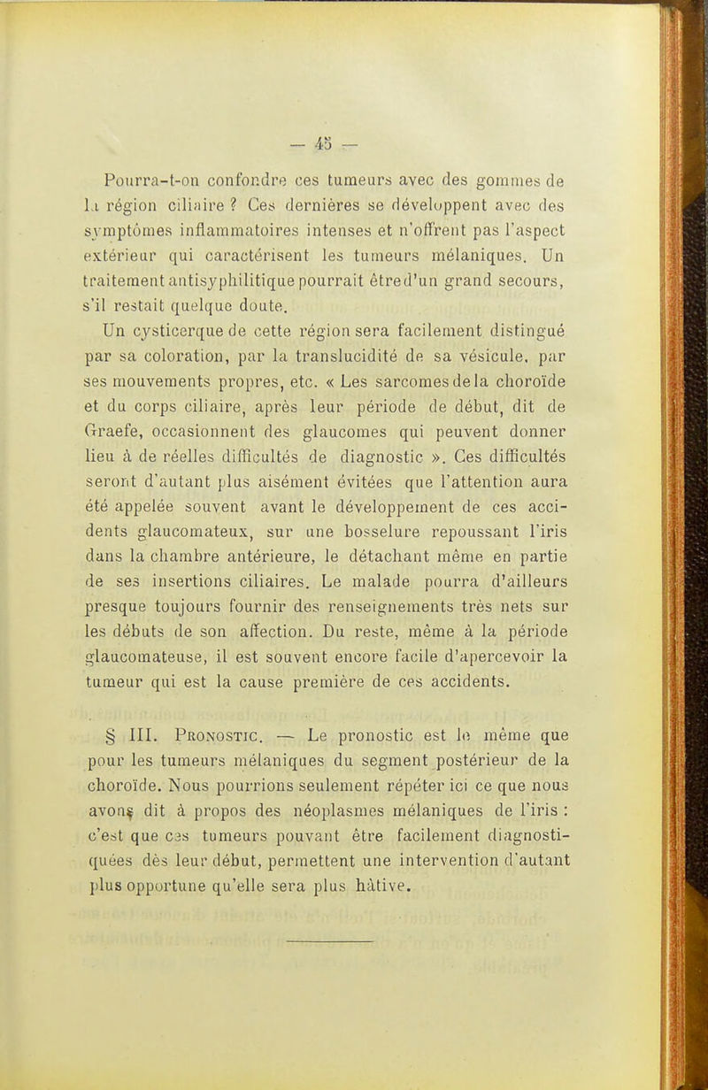 - 43 — Pourra-t-on confondre ces tumeurs avec des gommes de 1.1 région ciluiire ? Ces dernières se développent avec des sj'mptômes inflammatoires intenses et n'offrent pas l'aspect extérieur qui caractérisent les tumeurs mélaniques. Un traitement antisyphilitique pourrait êtred'un grand secours, s'il restait quelque doute. Un cysticerque de cette région sera facilement distingué par sa coloration, par la translucidité de sa vésicule, par ses mouvements propres, etc. « Les sarcomes de la choroïde et du corps ciliaire, après leur période de début, dit de Graefe, occasionnent des glaucomes qui peuvent donner lieu à de réelles difficultés de diagnostic ». Ces difficultés seront d'autant plus aisément évitées que l'attention aura été appelée souvent avant le développement de ces acci- dents glaucomateux, sur une bosselure repoussant l'iris dans la chambre antérieure, le détachant même en partie de ses insertions ciliaires. Le malade pourra d'ailleurs presque toujours fournir des renseignements très nets sur les débuts de son affection. Du reste, même à la période glaucomateuse, il est souvent encore facile d'apercevoir la tumeur qui est la cause première de ces accidents. § IIL Pronostic. — Le pronostic est le même que pour les tumeurs mélaniques du segment postérieur de la choroïde. Nous pourrions seulement répéter ici ce que nous avon^ dit à propos des néoplasmes mélaniques de l'iris : c'est que cas tumeurs pouvant être facilement diagnosti- quées dès leur début, permettent une intervention d'autant plus opportune qu'elle sera plus hâtive.