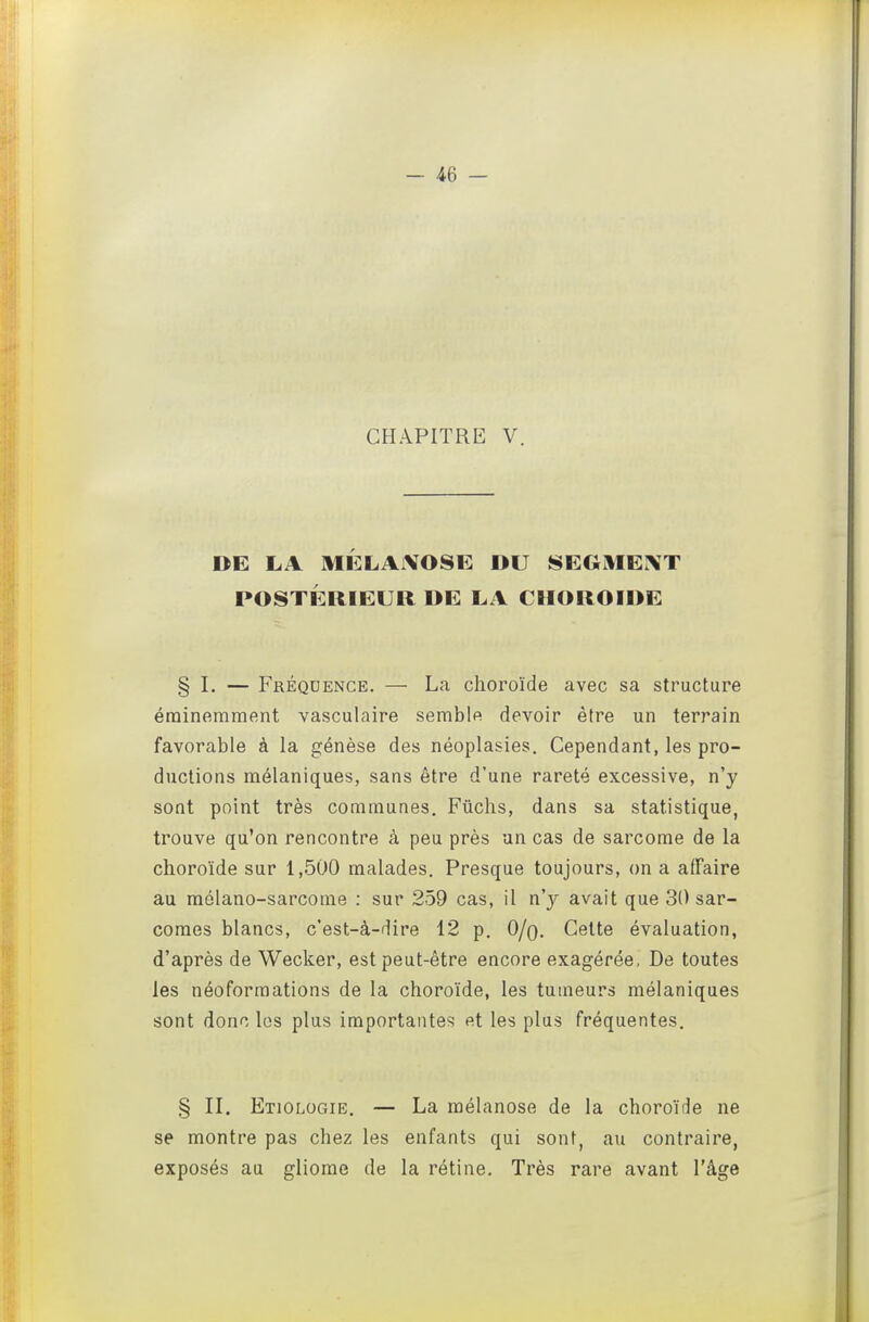 CHAPITRE V. DE LA MÉLAiVOSE DU SEGMEINT POSTÉRIEUR DE LA CHOROÏDE § I. — Fréquence. — La choroïde avec sa structure éminemment vasculaire semble devoir être un terrain favorable à la génèse des néoplasies. Cependant, les pro- ductions mélaniques, sans être d'une rareté excessive, n'y sont point très communes. Fûchs, dans sa statistique, trouve qu'on rencontre à peu près un cas de sarcome de la choroïde sur 1,500 malades. Presque toujours, on a affaire au raôlano-sarcome : sur 259 cas, il n'y avait que 30 sar- comes blancs, c'est-à-dire 12 p. O/q. Cette évaluation, d'après de Wecker, est peut-être encore exagérée, De toutes les néoforraations de la choroïde, les tumeurs mélaniques sont donc les plus importantes et les plus fréquentes. § II. Etiologie. — La mélanose de la choroïde ne se montre pas chez les enfants qui sont, au contraire, exposés au gliome de la rétine. Très rare avant l'âge