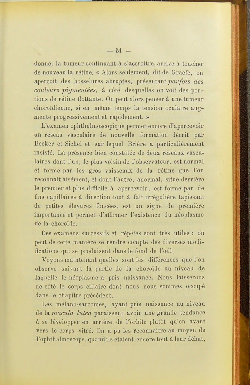 donné, la tumeur continuant à s'accroître, arrive à toucher de nouveau la rétine. « Alors seulement, dit de Graefe, on a,perçoit des bosselures abruptes, présentant joar/bîs des couleurs pigmentées, à côté desquelles on voit des por- tions de rétine flottante. On peut alors penser à une tumeur choroïdienne, si en même temps la tension oculaire aug- mente progressivement et rapidement. » L'examen ophthalmoscopique permet encore d'apercevoir un réseau vasculaire de nouvelle formation décrit par Becker et Sichel et sur lequel Brière a particulièrement insisté. La présence bien constatée de deux réseaux vascu- laires dont l'un, le plus voisin de l'observateur, est normal et formé par les gros vaisseaux de la rétine que l'on reconnaît aisément, et dont l'autre, anormal, situé derrière le premier et plus difficile à apercevoir, est formé par de fins capillaires à direction tout à fait irrégulière tapissant de petites élevures foncées, est un signe de première importance et permet d'affirmer l'existence du néoplasme de la choroïde. Des examens successifs et répétés sont très utiles : on peut de cette manière se rendre compte des diverses modi- fications qui se produisent dans le fond de l'œil. Voyons maintenant quelles sont les différences que l'on observe suivant la partie de la choroïde au niveau de laquelle le néoplasme a pris naissance. Nous laisserons de côté le corps ciliaire dont nous nous sommes occupé dans le chapitre précédent. Les mélano-sarcomes, ayant pris naissance au niveau de la macula lulea paraissent avoir une grande tendance à se développer en arrière de Torbite plutôt qu'en avant vers le corps vitré. On a pu les reconnaître au moyen de l'ophthalmoscope, quand ils étaient encore tout à leur début,