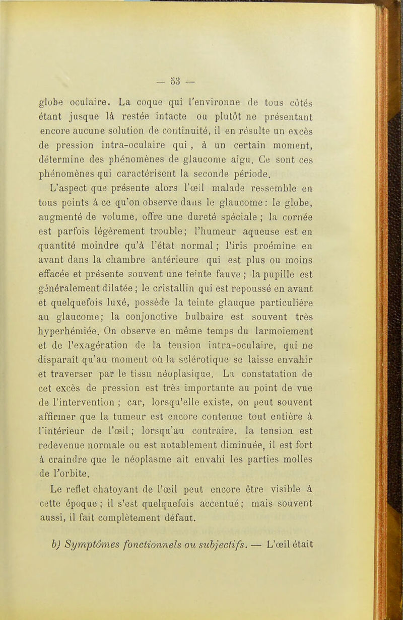 globe oculaire. La coque qui l'environne de tous côtés étant jusque là restée intacte ou plutôt ne présentant encore aucune solution de continuité, il en résulte un excès de pression intra-oculaire qui , à un certain moment, détermine des phénomènes de glaucome aigu. Ce sont ces phénomènes qui caractérisent la seconde période. L'aspect que présente alors l'œil malade ressemble en tous points à ce qu'on observe dans le glaucome: le globe, augmenté de volume, offre une dureté spéciale ; la cornée est parfois légèrement trouble; l'humeur aqueuse est en quantité moindre qu'à l'état normal ; l'iris proémine en avant dans la chambre antérieure qui est plus ou moins effacée et présente souvent une teinte fauve ; la pupille est généralement dilatée ; le cristallin qui est repoussé en avant et quelquefois luxé, possède la teinte glauque particulière au glaucome; la conjonctive bulbaire est souvent très hyperhémiée. On observe en même temps du larmoiement et de l'exagération de la tension intra-oculaire, qui ne disparait qu'au moment où la sclérotique se laisse envahir et traverser par le tissu néoplasique. La constatation de cet excès de pression est très importante au point de vue de l'intervention ; car, lorsqu'elle existe, on peut souvent affirmer que la tumeur est encore contenue tout entière à l'intérieur de l'œil ; lorsqu'au contraire, la tension est redevenue normale ou est notablement diminuée, il est fort à craindre que le néoplasme ait envahi les parties molles de l'orbite. Le reflet chatoyant de l'œil peut encore être visible à cette époque; il s'est quelquefois accentué; mais souvent aussi, il fait complètement défaut. b) Symptômes fonctionnels ou subjectifs. — L'œil était