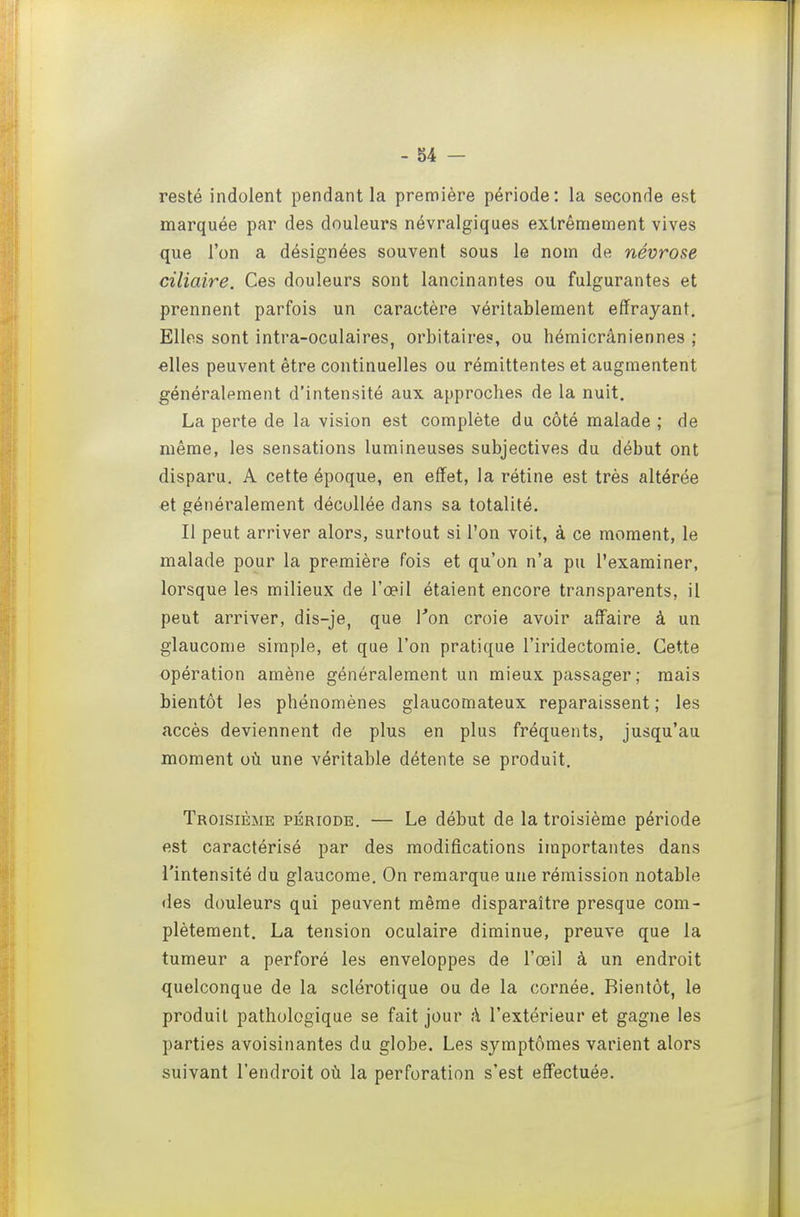 resté indolent pendant la première période: la seconde est marquée par des douleurs névralgiques extrêmement vives que l'on a désignées souvent sous le nom de névrose ciliaire. Ces douleurs sont lancinantes ou fulgurantes et prennent parfois un caractère véritablement effrayant. Elles sont intra-oculaires, orbitaires, ou hémicrâniennes ; elles peuvent être continuelles ou rémittentes et augmentent généralement d'intensité aux approches de la nuit. La perte de la vision est complète du côté malade ; de même, les sensations lumineuses subjectives du début ont disparu. A cette époque, en effet, la rétine est très altérée €t généralement décollée dans sa totalité. Il peut arriver alors, surtout si l'on voit, à ce moment, le malade pour la première fois et qu'on n'a pu l'examiner, lorsque les milieux de l'œil étaient encore transparents, il peut arriver, dis-je, que Ton croie avoir affaire à un glaucome simple, et que l'on pratique l'iridectomie. Cette opération amène généralement un mieux passager; mais bientôt les phénomènes glaucomateux reparaissent ; les accès deviennent de plus en plus fréquents, jusqu'au moment où une véritable détente se produit. Troisième période. — Le début de la troisième période est caractérisé par des modifications importantes dans l'intensité du glaucome. On remarque une rémission notable des douleurs qui peuvent même disparaître presque com- plètement. La tension oculaire diminue, preuve que la tumeur a perforé les enveloppes de l'œil à un endroit quelconque de la sclérotique ou de la cornée. Bientôt, le produit pathologique se fait jour à l'extérieur et gagne les parties avoisinantes du globe. Les symptômes varient alors suivant l'endroit où la perforation s'est effectuée.