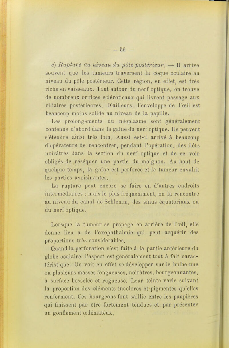 c) Rupture au niveau du pôle postérieur. — Il arHve souvent que les tumeurs traversent la coque oculaire au niveau du pôle postérieur. Cette région, en effet, est très riche en vaisseaux. Tout autour du nerf optique, on trouve de nombreux orifices scléroticaux qui livrent passage aux ciliaires postérieures. D'ailleurs, l'enveloppe de Toeil est beaucoup moins solide au niveau de la papille. Les prolongements du néoplasme sont généralement contenus d'abord dans la gaine du nerf optique. Ils peuvent s'étendre ainsi très loin. Aussi est-il arrivé à beaucoup d'opérateurs de rencontrer, pendant l'opération, des ilôts noirâtres dans la section du nerf optique et de se voir obligés de réséquer une partie du moignon. A.u bout de quelque temps, la gaîne est perforée et la tumeur envahit les parties avoisiiiantes. La rupture peut encore se faire en d'autres endroits intermédiaires ; mais le plus fréquemment, on la rencontre au niveau du canal de Schlemm, des sinus équatoriaux ou du nerf optique. Lorsque la tumeur se propage en arrière de l'œil, elle donne lieu à de l'exophthalmie qui peut acquérir des proportions très considérables. Quand la perforation s'est faite à la partie antérieure du globe oculaire, l'aspect est généralement tout à fait carac- téristique. On voit en effet se développer sur le bulbe une ou plusieurs masses fongueuses, noirâtres, bourgeonnantes, à surface bosselée et rugueuse. Leur teinte varie suivant la proportion des éléments incolores et pigmentés qu'elles renferment. Ces bourgeons font saillie entre les paupières qui finissent par être fortement tendues et par présenter un gonflement œdématéux.