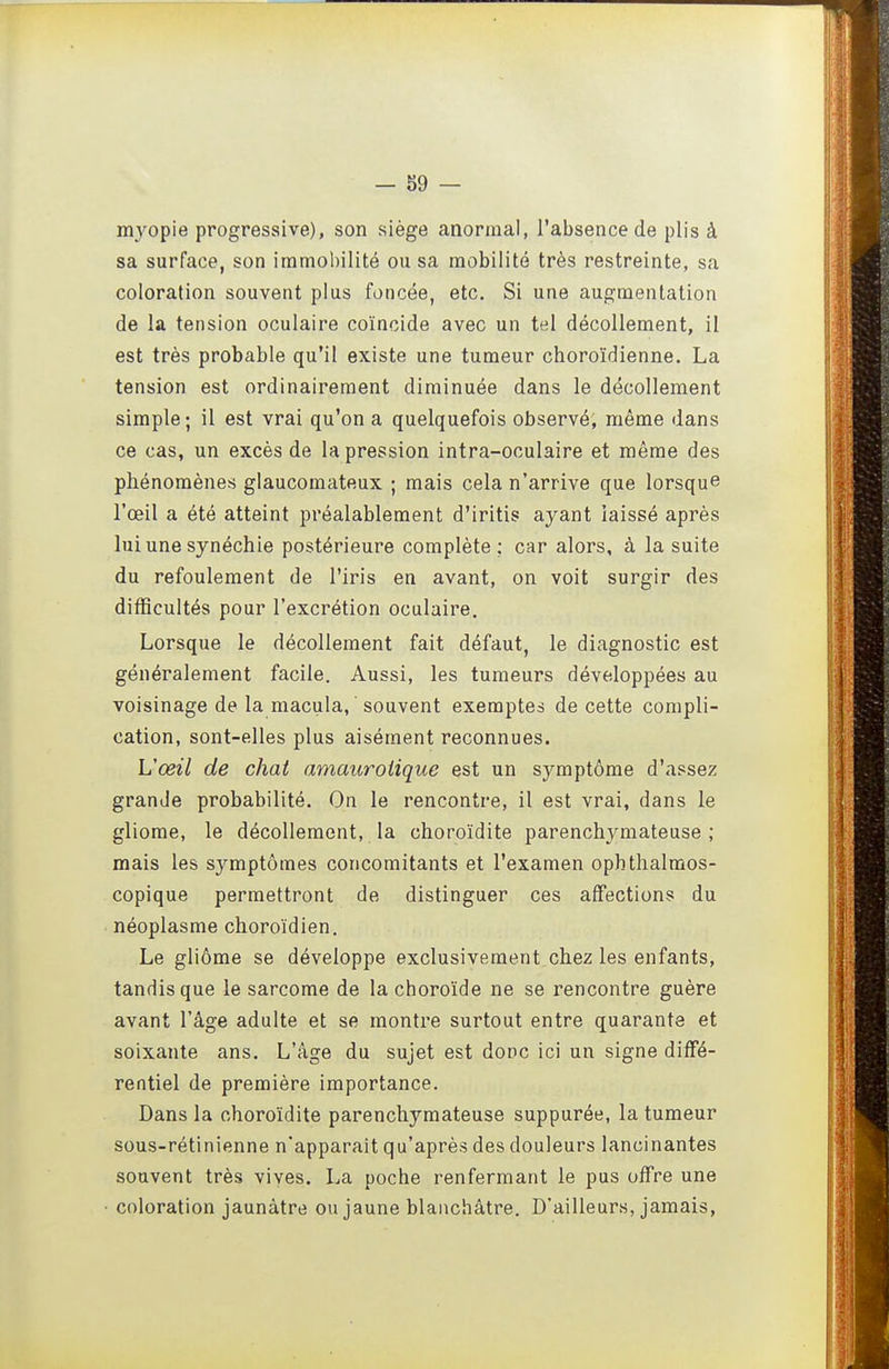 m3^opie progressive), son siège anormal, l'absence de plis à sa surface, son immobilité ou sa mobilité très restreinte, sa coloration souvent plus foncée, etc. Si une augmentation de la tension oculaire coïncide avec un tel décollement, il est très probable qu'il existe une tumeur choroïdienne. La tension est ordinairement diminuée dans le décollement simple; il est vrai qu'on a quelquefois observé, même dans ce cas, un excès de la pression intra-oculaire et même des phénomènes glaucomateux ; mais cela n'arrive que lorsque l'œil a été atteint préalablement d'iritis ayant laissé après lui une synéchie postérieure complète; car alors, à la suite du refoulement de l'iris en avant, on voit surgir des difficultés pour l'excrétion oculaire. Lorsque le décollement fait défaut, le diagnostic est généralement facile. Aussi, les tumeurs développées au voisinage de la macula, souvent exemptes de cette compli- cation, sont-elles plus aisément reconnues. L'œil de chat amauroiique est un symptôme d'assez grande probabilité. On le rencontre, il est vrai, dans le gliome, le décollement, la choroïdite parenchymateuse ; mais les sj^mptômes concomitants et l'examen ophthalraos- copique permettront de distinguer ces affections du néoplasme choroïdien. Le gliôme se développe exclusivement chez les enfants, tandis que le sarcome de la choroïde ne se rencontre guère avant l'âge adulte et se montre surtout entre quarante et soixante ans. L'âge du sujet est donc ici un signe diffé- rentiel de première importance. Dans la choroïdite parenchymateuse suppurée, la tumeur sous-rétinienne n'apparaît qu'après des douleurs lancinantes souvent très vives. La poche renfermant le pus offre une coloration jaunâtre ou jaune blanchâtre. D'ailleurs, jamais,