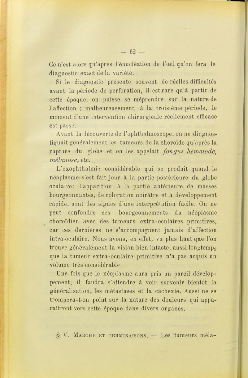 Ce n'est alors qu'après l'énucléation de l'œil qu'on fera le diagnostic exact de la variété. Si le diagnostic présente souvent de réelles difficultés avant la période de perforation, il est rare qu'à partir de cette époque, on puisse se méprendre sur la nature de l'affection ; malheureusement, à la troisième période, le moment d'une intervention chirurgicale réellement efficace €st passé. Avant la découverte de l'ophthalmoscope, on ne diagnos- tiquait généralement les tumeurs de la choroïde qu'après la rupture du globe et on les appelait fongus hémalode, mélanose, etc.. L'exophthalmie considérable qui se produit quand le néoplasme s'est fait jour à la partie postérieure du globe oculaire; l'apparition à la partie antérieure de masses bourgeonnantes, de coloration noirâtre et à développement rapide, sont des signes d'une interprétation facile. On ne peut confondre ces bourgeonnements du néoplasme choroïdien avec des tumeurs extra-oculaires primitives, car ces dernières ne s'accompagnent jamais d'affection intra-oculaire. Nous avons, en effet, vu plus haut que l'on trouve généralement la vision bien intacte, aussi longtemps que la tumeur extra-oculaire primitive n'a pas acquis un volume très considérable. Une fois que le néoi)lasme aura pris un pareil dévelop- pement, il faudra s'attendre à voir survenir bientôt la généralisation, les métastases et la cachexie. Aussi ne se trompera-t-on point sur la nature des douleurs qui appa- raîtront vers cette époque dans divers organes, § V. Marche et terminaisons. — Les tumeurs mêla-