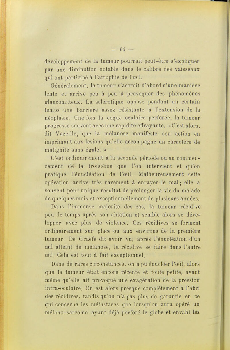 développement de la tumeur pourrait peut-être s'expliquer par une diminution notable dans le calibre des vaisseaux qui ont participé à l'atrophie de l'œil. Généralement, la tumeur s'accroît d'abord d'une manière lente et arrive peu à peu à provoquer des phénomènes glaucomateux. La sclérotique oppose pendant un certain temps? une barrière assez résistante à l'extension de la néoplasie. Une fois la coque oculaire perforée, la tumeur progresse souvent avec une rapidité eflVayante. « C'est alors, dit Vazeille, que la mélanose manifeste son action en imprimant aux lésions qu'elle accompagne un caractère de malignité sans égale. » C'est ordinairi^ment à la seconde période ou au commen- cement de la troisième que l'on intervient et qu'on pratique l'énucléation de l'œil. Malheureusement cette opération arrive très rarement à enra3^er le mal; elle a souvent pour unique résultat de prolonger la vie du malade de quelques mois et exceptionnellement de plusieurs années. Dans l'immense majorité des cas, la tumeur récidive peu de temps après son ablation et semble alors se déve- lopper avec plus de violence. Ces récidives se forment ordinairement sur place ou aux environs de la première tumeur. De Graefe dit avoir vu, après l'énucléation d'un œil atteint de mélanose, la récidive se faire dans l'autre œil. Cela est tout à fait exceptionnel. Dans de rares circonstances, on a pu énucléer l'œil, alors que la tumeur était encore récente et toute petite, avant même qu'elle ait provoqué une exagération de la pression intra-oculaire. On est alors presque complètement à l'abri des récidives, tandis qu'on n'a pas plus de garantie en ce qui concerne les métastases que lorsqu'on aura opéré un mélano-sarcome ayant déjà perforé le globe et envahi les