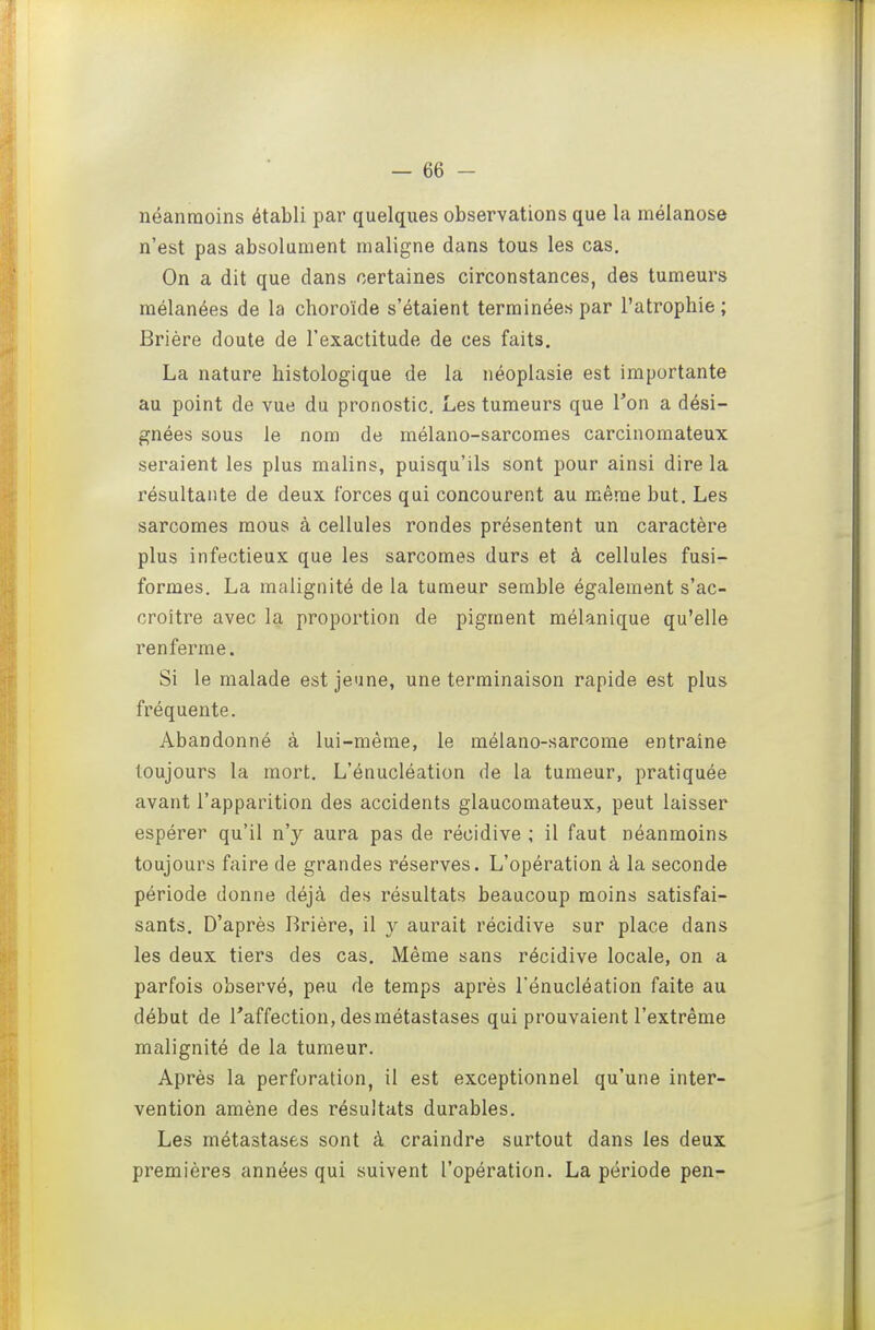 néanmoins établi par quelques observations que la mélanose n'est pas absolument maligne dans tous les cas. On a dit que dans certaines circonstances, des tumeurs raélanées de la choroïde s'étaient terminées par l'atrophie; Brière doute de l'exactitude de ces faits. La nature histologique de la néoplasie est importante au point de vue du pronostic, Les tumeurs que Ton a dési- gnées sous le nom de mélano-sarcomes carcinomateux seraient les plus malins, puisqu'ils sont pour ainsi dire la résultante de deux forces qui concourent au même but. Les sarcomes mous à cellules rondes présentent un caractère plus infectieux que les sarcomes durs et à cellules fusi- formes, La malignité de la tumeur semble également s'ac- croître avec la proportion de pigment mélanique qu'elle renferme. Si le malade est jeune, une terminaison rapide est plus fréquente. Abandonné à lui-même, le mélano-sarcome entraine toujours la mort, L'énucléation de la tumeur, pratiquée avant l'apparition des accidents glaucomateux, peut laisser espérer qu'il n'y aura pas de récidive ; il faut néanmoins toujours faire de grandes réserves. L'opération à la seconde période donne déjà des résultats beaucoup moins satisfai- sants. D'après Brière, il y aurait récidive sur place dans les deux tiers des cas. Même sans récidive locale, on a parfois observé, peu de temps après l'énucléation faite au début de Taffection, des métastases qui prouvaient l'extrême malignité de la tumeur. Après la perforation, il est exceptionnel qu'une inter- vention amène des résultats durables. Les métastases sont à craindre surtout dans les deux premières années qui suivent l'opération. La période pen-