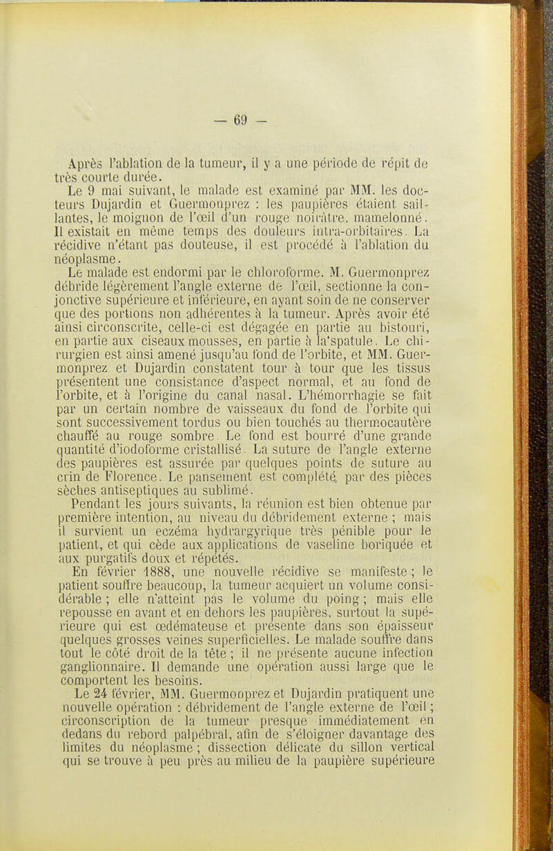 Après l'ablation de la tumeur, il y a une péi'iode de répit de très courte durée. Le 9 mai suivant, le malade est examiné par MM. les doc- teurs Dujardin et Guermonprez : les paupières étaient sail- lantes, le moignon de l'œil d'un rouge noirâtre, mamelonné. Il existait en même temps des douleurs iutra-orbitaires. La récidive n'étant pas douteuse, il est procédé à l'ablation du néoplasme. Le malade est endormi par le chloroforme. M. Guermonprez débride légèrement l'angle externe de l'œil, sectionne la con- jonctive supérieure et inférieure, en ayant soin de ne conserver que des portions non adhérentes k la tumeur. Après avoir été ainsi circonscrite, celle-ci est dégagée en partie au bistouri, en partie aux ciseaux mousses, en partie à la'spatule. Le chi- rurgien est ainsi amené jusqu'au fond de l'orbite, et MM. Guer- monprez et Dujardin constatent tour à tour que les tissus présentent une consistance d'aspect normal, et au fond de l'orbite, et à l'origine du canal nasal. L'hémorrhagie se fait par un certain nombre de vaisseaux du fond de l'orbite qui sont successivement tordus ou bien touchés au thermocautère chauffé au rouge sombre. Le fond est bourré d'une grande quantité d'iodoforme cristallisé. La suture de l'angle externe des paupières est assurée par quelques points de suture au crin de Horence. Le pansement est complété, par des pièces sèches antiseptiques au sublimé. Pendant les jours suivants, la réunion est bien obtenue par première intention, au niveau du débriclement externe ; mais il survient un eczéma hydrargyrique très pénible pour le patient, et qui cède aux applications de vaseline boriquée et aux purgatifs doux et répétés. En février 1888, une nouvelle récidive se manifeste; le patient souffre beaucoup, la tumeur acquiert un volume consi- dérable ; elle n'atteint pas le volume du poing ; mais elle repousse en avant et en dehors les joaupières, surtout la supé- rieure qui est œdémateuse et présente dans son épaisseur quelques grosses veines superficielles. Le malade souffre dans tout le côté droit de la tête ; il ne présente aucune infection ganglionnaire. Il demande une opération aussi large que le comportent les besoins. Le 24 février, MM. Guermonprez et Dujardin pratiquent une nouvelle opération : débridement de l'angle externe de l'œil ; circonscription de la tumeur presque immédiatement en dedans du rebord palpébral, afin de s'éloigner davantage des limites du néoplasme ; dissection délicate du sillon vertical qui se trouve i» peu près au milieu de la paupière supérieure