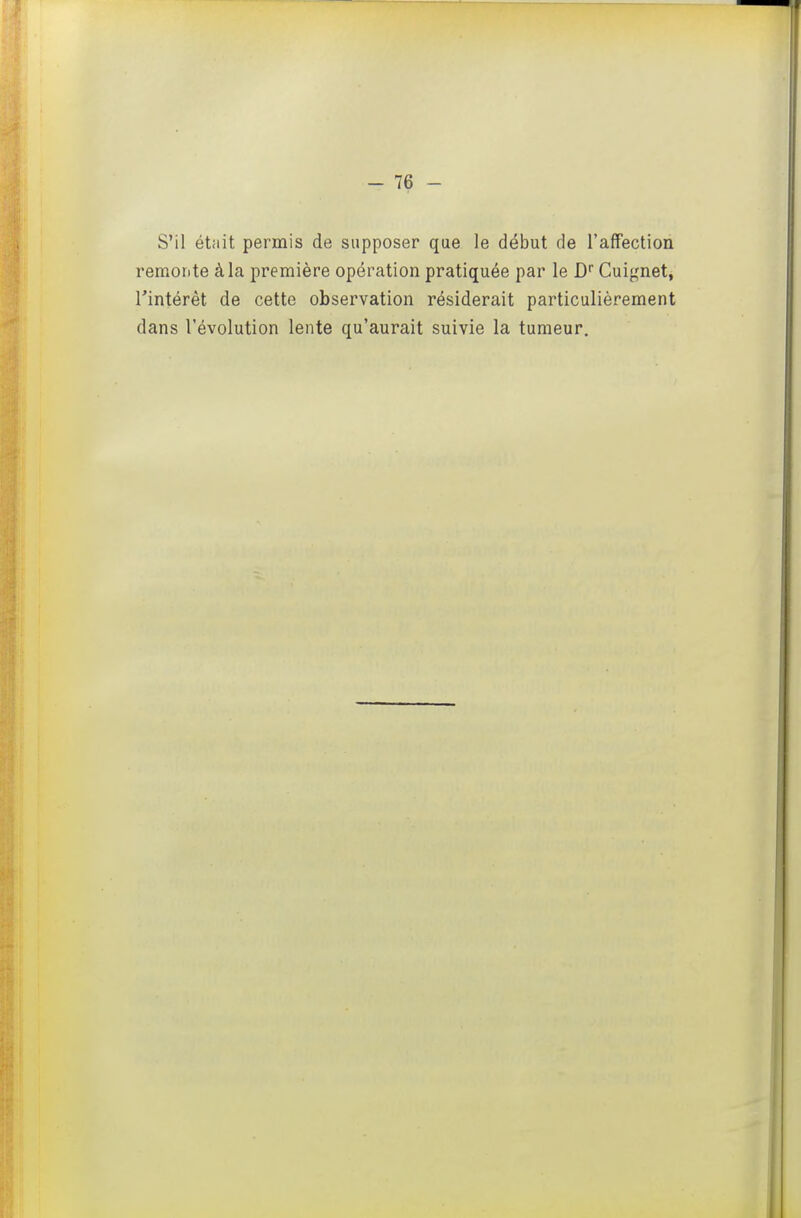 S'il était permis de supposer que le début de l'affection remorite à la première opération pratiquée par le D Cuignet, l'intérêt de cette observation résiderait particulièrement dans l'évolution lente qu'aurait suivie la tumeur.