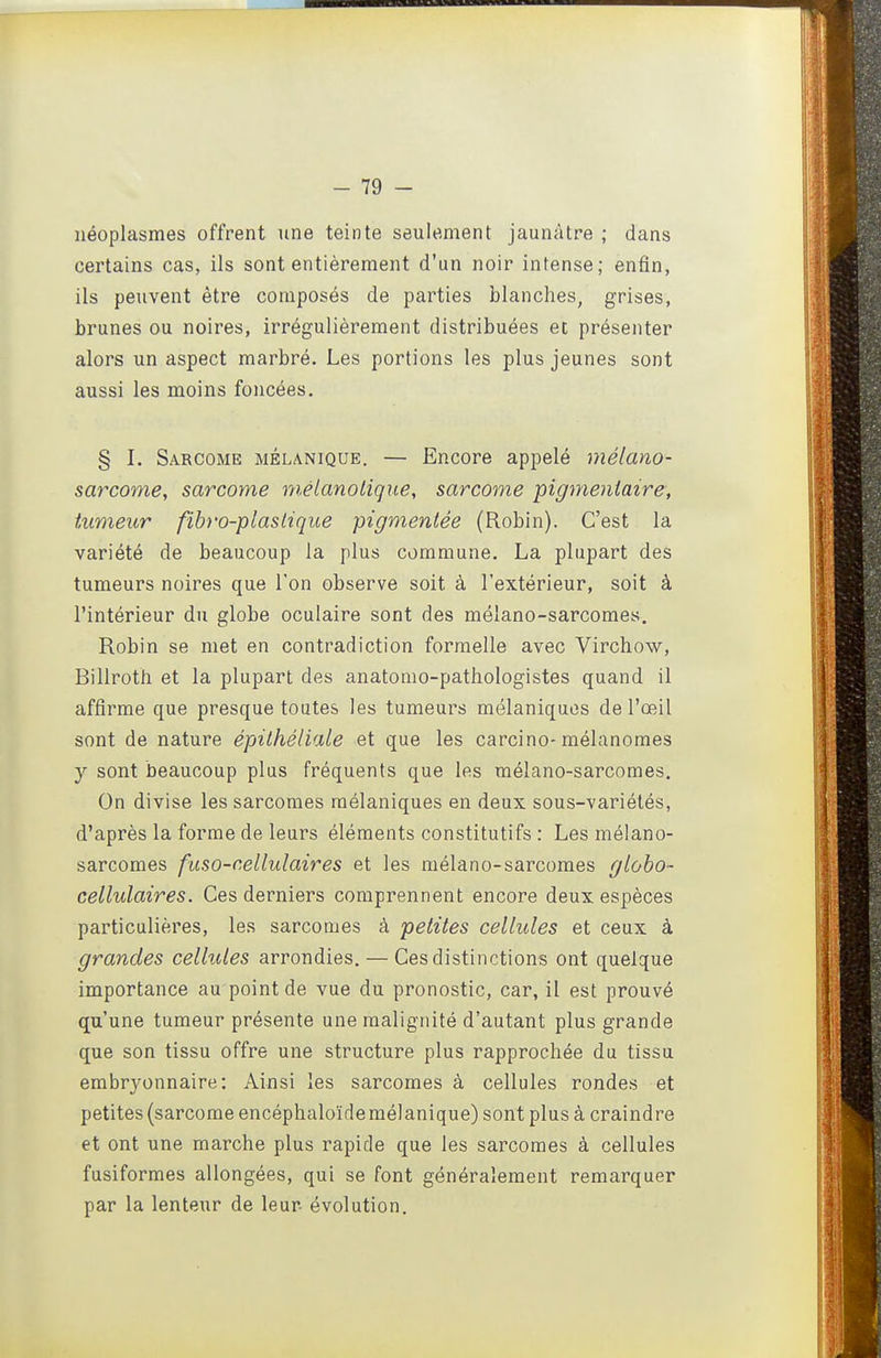 néoplasmes offrent nne teinte seulement jaunâtre ; dans certains cas, ils sont entièrement d'un noir intense; enfin, ils peuvent être composés de parties blanches, grises, brunes ou noires, irrégulièrement distribuées et présenter alors un aspect marbré. Les portions les plus jeunes sont aussi les moins foncées, § I. Sarcome mélanique. — Encore appelé mélano- sarcome, sarcome métanolique, sarcome pigmentaire, tumeur fibro-plasliqiie pigmentée (Robin). C'est la variété de beaucoup la plus commune. La plupart des tumeurs noires que l'on observe soit à l'extérieur, soit à l'intérieur du globe oculaire sont des mélano-sarcomes. Robin se met en contradiction formelle avec Virchow, Billroth et la plupart des anatomo-pathologistes quand il affirme que presque toutes les tumeurs mélaniqucs de l'œil sont de nature épithélUxle et que les carcino-mélanomes y sont beaucoup plus fréquents que les mélano-sarcomes. On divise les sarcomes raélaniques en deux sous-variétés, d'après la forme de leurs éléments constitutifs : Les mélano- sarcomes faso-cellulaires et les mélano-sarcomes gloho- cellulaires. Ces derniers comprennent encore deux espèces particulières, les sarcomes à petites cellules et ceux à grandes cellules arrondies. — Ces distinctions ont quelque importance au point de vue du pronostic, car, il est prouvé qu'une tumeur présente une malignité d'autant plus grande que son tissu offre une structure plus rapprochée du tissu embryonnaire: Ainsi les sarcomes à cellules rondes et petites (sarcome encéphaloïde mélanique) sont plus à craindre et ont une marche plus rapide que les sarcomes à cellules fusiformes allongées, qui se font généralement remarquer par la lenteur de leur, évolution.