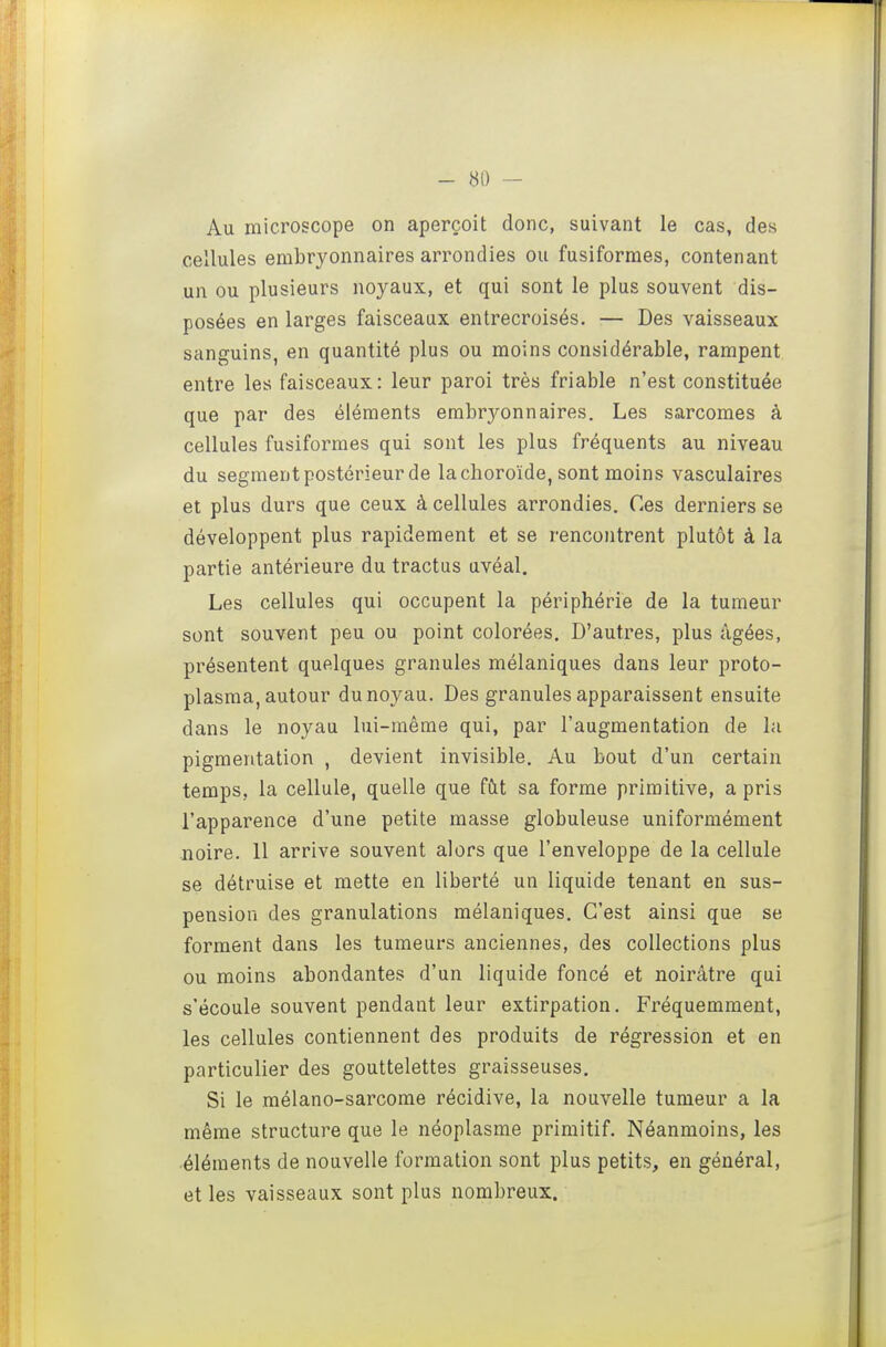 Au microscope on aperçoit donc, suivant le cas, des cellules embryonnaires arrondies ou fusiforraes, contenant un ou plusieurs noyaux, et qui sont le plus souvent dis- posées en larges faisceaux entrecroisés. — Des vaisseaux sanguins, en quantité plus ou moins considérable, rampent entre les faisceaux: leur paroi très friable n'est constituée que par des éléments embryonnaires. Les sarcomes à cellules fusiformes qui sont les plus fréquents au niveau du segment postérieur de la choroïde, sont moins vasculaires et plus durs que ceux à cellules arrondies. Ces derniers se développent plus rapidement et se rencontrent plutôt à la partie antérieure du tractus uvéal. ij Les cellules qui occupent la périphérie de la tumeur ^ sont souvent peu ou point colorées. D'autres, plus âgées, présentent quelques granules mélaniques dans leur proto- plasma, autour du noyau. Des granules apparaissent ensuite dans le noyau lui-même qui, par l'augmentation de la pigmentation , devient invisible. Au bout d'un certain temps, la cellule, quelle que fût sa forme primitive, a pris l'apparence d'une petite masse globuleuse uniformément noire. 11 arrive souvent alors que l'enveloppe de la cellule se détruise et mette en liberté un liquide tenant en sus- pension des granulations mélaniques. C'est ainsi que se forment dans les tumeurs anciennes, des collections plus ou moins abondantes d'un liquide foncé et noirâtre qui s'écoule souvent pendant leur extirpation. Fréquemment, les cellules contiennent des produits de régression et en particulier des gouttelettes graisseuses. Si le mélano-sarcome récidive, la nouvelle tumeur a la même structure que le néoplasme primitif. Néanmoins, les éléments de nouvelle formation sont plus petits, en général, et les vaisseaux sont plus nombreux.