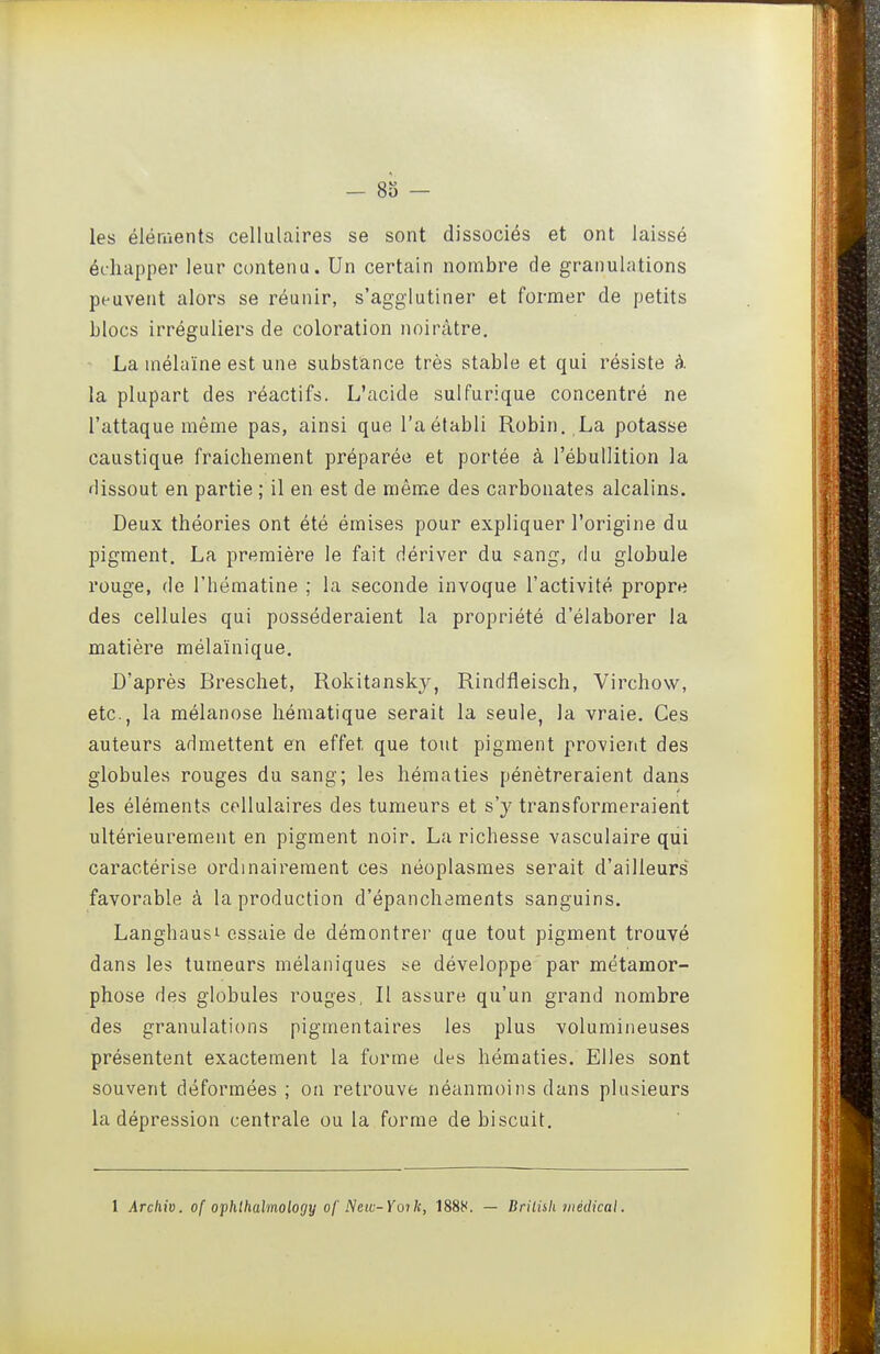 - 83 - les éléments cellulaires se sont dissociés et ont laissé échapper leur contenu. Un certain nombre de granulations peuvent alors se réunir, s'agglutiner et former de petits blocs irréguliers de coloration noirâtre. La mélaïne est une substance très stable et qui résiste à la plupart des réactifs. L'acide sulfurique concentré ne l'attaque même pas, ainsi que l'a établi Robin, La potasse caustique fraîchement préparée et portée à l'ébullition la dissout en partie ; il en est de même des carbonates alcalins. Deux théories ont été émises pour expliquer l'origine du pigment. La première le fait dériver du sang, du globule rouge, de l'hématine ; la seconde invoque l'activité propre des cellules qui posséderaient la propriété d'élaborer la matière mélaïnique. D'après Breschet, Rokitansky, Rindfleisch, Virchow, etc., la mélanose hématique serait la seule, la vraie. Ces auteurs admettent en effet que tout pigment provient des globules rouges du sang; les hématies pénétreraient dans les éléments cellulaires des tumeurs et s'y transformeraient ultérieurement en pigment noir. La richesse vasculaire qui caractérise ordinairement ces néoplasmes serait d'ailleurs favorable à la production d'épanchaments sanguins. Langhausi essaie de démontrer que tout pigment trouvé dans les tumeurs mélaniques i^e développe par métamor- phose des globules rouges, Il assure qu'un grand nombre des granulations pigmentaires les plus volumineuses présentent exactement la forme des hématies. Elles sont souvent déformées ; on retrouve néanmoins dans plusieurs la dépression centrale ou la forme de biscuit. 1 Archiv. of ophlhalmology of Netc-Yoïk, 1888. — Brilnh médical.