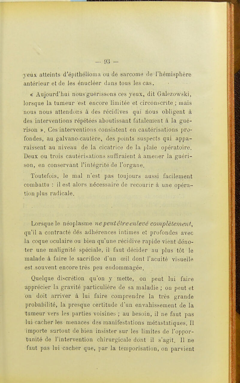 - 9.'] - ye\XK atteints d'épithélioma ou dé sarcome de l'hémisphère antérieur et de les énucléer dans tous les cas. « Aujourd'hui nous guérissons ces yeux, dit Galezowski, lorsque la tumeur est encore limitée et circonscrite ; mais nous nous attendons à des récidives qui nous obligent à des interventions répétées aboutissant fatalement à la gué- rison ». Ces interventions consistent en cautérisations pro- fondes, au galvano-caulère, des points suspects qui appa- raissent au niveau de la cicatrice de la plaie opératoire. Deux ou trois cautérisations suffiraient à amener la guéri- son, en conservant l'intégrité de l'organe. Toutefois, le mal n'est pas toujours aussi facilement combattu : il est alors nécessaire de recourir à une opéra- tion plus radicale. Lorsque le néoplasme ne peut être enlevé complètement^ qu'il a contracté dés adhérences intimes et profondes avec ■la coque oculaire ou bien qu'une récidive rapide vient déno- ter une malignité spéciale, il faut décider au plus tôt le malade à faire le sacrifice d'un œil dont l'acuité visuelle est.souvent encore très peu endommagée. Quelque discrétion qu'on y mette, on peut lui faire ■apprécier la gravité particulière de sa maladie ; on peut et on doit arriver à lui faire comprendre la très grande probabilité, la presque certitude d'un envahissement de la tumeur vers les parties voisiner; ; au besoin, il ne faut pas lui- cacher les menaces des manifestations métastatiques. Il importe surtout de bien insister sur les limites de l'oppor- tunité de l'intervention chirurgicale dont il s'agit. Il ne faut pas lui cacher que, par la temporisation, on parvient