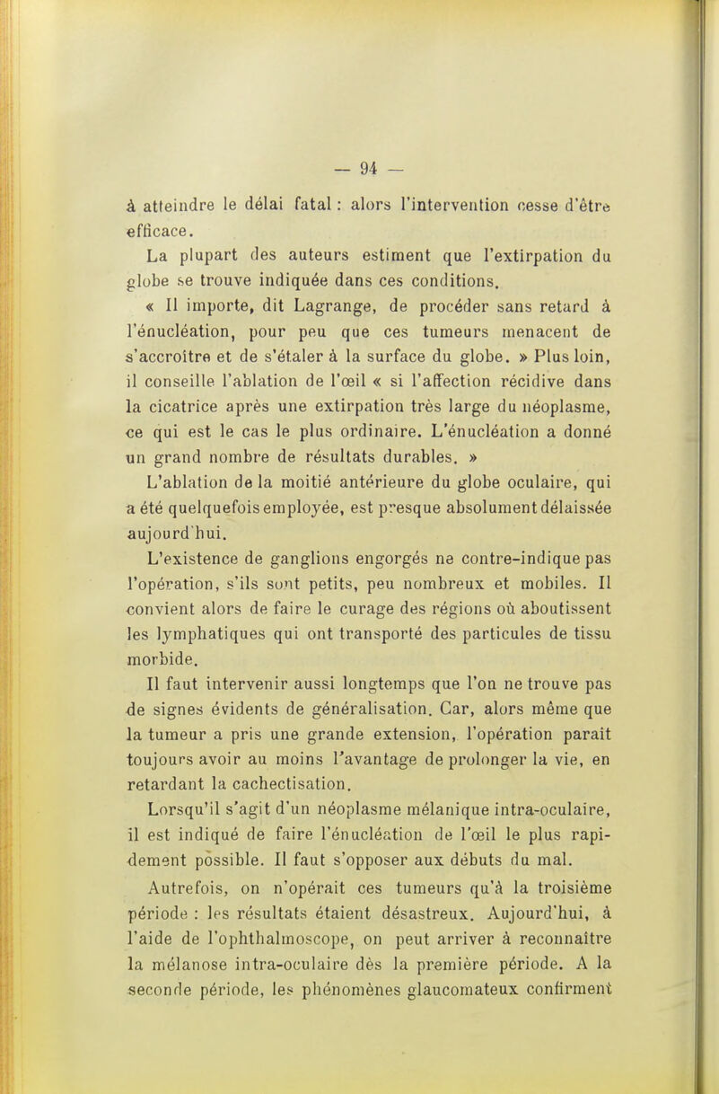 à atteindre le délai fatal : alors l'intervention cesse d'être efficace. La plupart des auteurs estiment que l'extirpation du globe se trouve indiquée dans ces conditions. « Il importe, dit Lagrange, de procéder sans retard à l'énucléation, pour peu que ces tumeurs menacent de s'accroître et de s'étaler à la surface du globe. » Plus loin, il conseille l'ablation de l'œil « si l'affection récidive dans la cicatrice après une extirpation très large du néoplasme, ce qui est le cas le plus ordinaire. L'énucléation a donné un grand nombre de résultats durables. » L'ablation de la moitié antérieure du globe oculaire, qui a été quelquefois employée, est presque absolument délaissée aujourd'hui. L'existence de ganglions engorgés ne contre-indique pas l'opération, s'ils sont petits, peu nombreux et mobiles. Il convient alors de faire le curage des régions où aboutissent les lymphatiques qui ont transporté des particules de tissu morbide. Il faut intervenir aussi longtemps que l'on ne trouve pas ■de signes évidents de généralisation. Car, alors même que la tumeur a pris une grande extension, l'opération paraît toujours avoir au moins l'avantage de prolonger la vie, en retardant la cachectisation. Lorsqu'il s'agit d'un néoplasme mélanique intra-oculaire, il est indiqué de faire l'énucléation de l'œil le plus rapi- dement possible. Il faut s'opposer aux débuts du mal. Autrefois, on n'opérait ces tumeurs qu'à la troisième période : les résultats étaient désastreux. Aujourd'hui, à l'aide de l'ophthalmoscope, on peut arriver à reconnaître la mélanose intra-oculaire dès la première période. A la seconde période, les phénomènes glaucomateux confirment