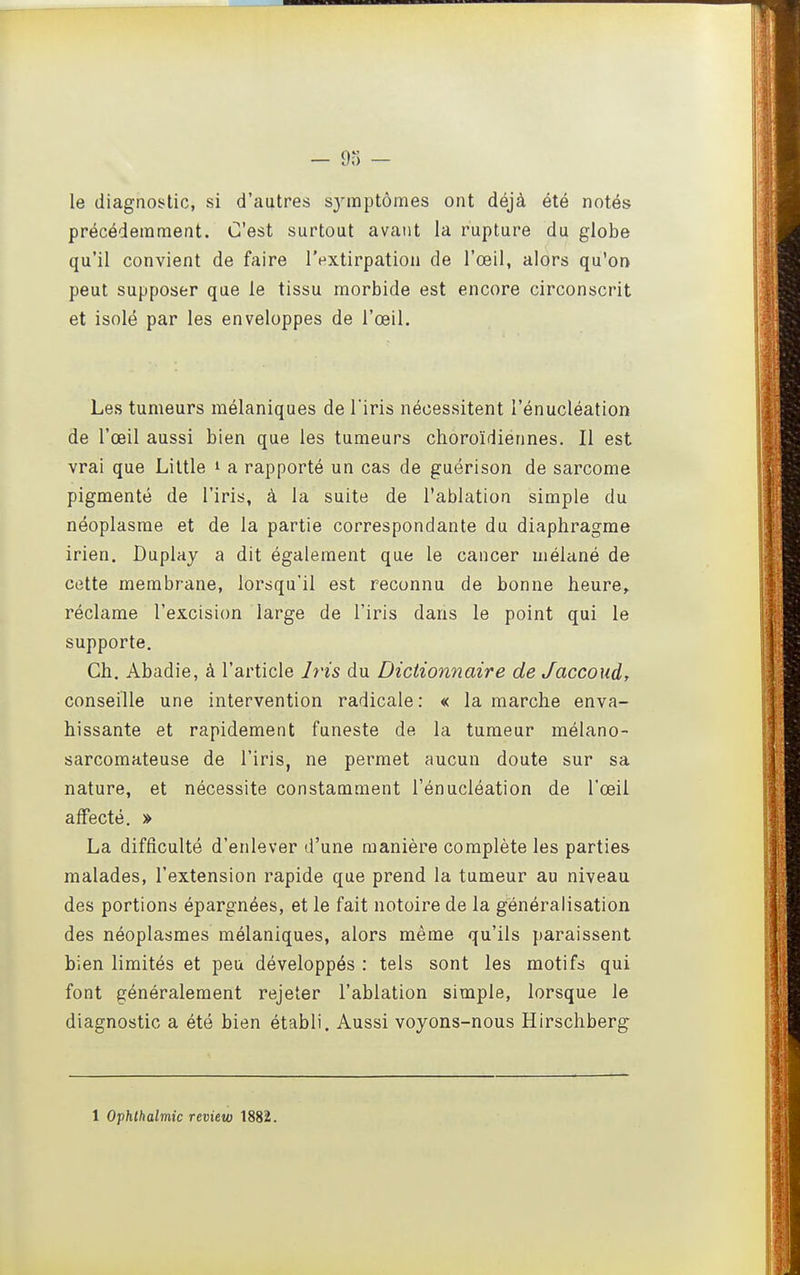 — 9) — le diagnostic, si d'autres sj'mptômes ont déjà été notés précédemment. C'est surtout avant la rupture du globe qu'il convient de faire l'extirpation de l'œil, alors qu'on peut supposer que le tissu morbide est encore circonscrit et isolé par les enveloppes de l'œil. Les tumeurs mélaniques de l'iris nécessitent l'énucléation de l'œil aussi bien que les tumeurs choroïdiennes. Il est vrai que Liltle i a rapporté un cas de guérison de sarcome pigmenté de l'iris, à la suite de l'ablation simple du néoplasme et de la partie correspondante du diaphragme irien. Duplay a dit également que le cancer mélané de cette membrane, lorsqu'il est reconnu de bonne heure, réclame l'excision large de l'iris dans le point qui le supporte. Ch. Abadie, à l'article hns du Dictionnaire de Jaccoud, conseille une intervention radicale: « la marche enva- hissante et rapidement funeste de la tumeur mélano- sarcomateuse de l'iris, ne permet aucun doute sur sa nature, et nécessite constamment l'énucléation de l'œil affecté. » La difficulté d'enlever d'une manière complète les parties malades, l'extension rapide que prend la tumeur au niveau des portions épargnées, et le fait notoire de la généralisation des néoplasmes mélaniques, alors même qu'ils paraissent bien limités et peu développés : tels sont les motifs qui font généralement rejeter l'ablation simple, lorsque le diagnostic a été bien établi. Aussi voyons-nous Hirschberg 1 Ophlhalmic review 1882.