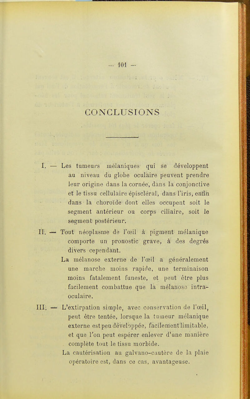 CONCLUSIONS I. — Les tumeurs inélaniques qui se développent au niveau du globe oculaire peuvent prendre leur origine dans la cornée, dans la conjonctive et le tissu cellulaire épiscléral, dans l'iris, enfin dans la choroïde dont elles occupent soit le segment antérieur ou corps ciliaire, soit le segment postérieur. II. —■■ Tout néoplasme de l'œil à pigment mélanique comporte un pronostic grave, à des degrés divers cependant. La mélanose externe de l'œil a généralement une marche moins rapide, une terminaison moins fatalement funeste, et peut être plus facilement combattue que la mélanoso intra- oculaire. III. — L'extirpation simple, avec conservation de l'œil, peut être tentée, lorsque la tumeur mélanique externe est peu développée, facilement limitable, et que Ton peut espérer enlever d'une manière complète tout le tissu morbide. La cautérisation au galvano-cautère de la plaie opératoire est, dans ce cas, avantageuse.