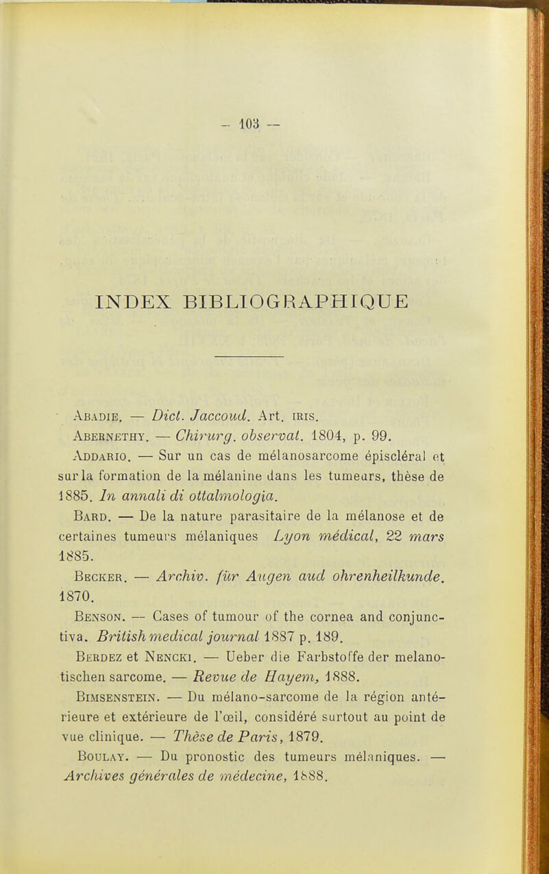 INDEX BIBLIOGRAPHIQUE Abadie, — Dicl. Jaccoud. Art. iris. Abebnethy. — Chirurg. observai. 1804, p. 99. Addario. — Sur un cas de mélanosarcome épiscléral ot sur la formation de la mélanine dans les tumeurs, thèse de 1885. In annali di ottalmologia. Bard. — De la nature parasitaire de la mélanose et de certaines tumeurs mélaniques Lyon médical, 22 mars 1885. Becker. — Archiv. fur Augen aud ohrenheilkunde. 1870. Benson. — Cases of tumour of the cornea and conjunc- tiva. Briiish médical journal iS87 ^. 1^9. Berdez et Nencki. — Ueber die Farbstoffe der melano- tischen sarcome. — Revue de Hayem, 1888. BiMSENSTEiN. — Du mélano-sarcome de la région anté- rieure et extérieure de l'œil, considéré surtout au point de vue clinique. — Thèse de Paris, 1879. BouLAY. — Du pronostic des tumeurs mélaniques. — Arcfiives générales de médecine, 1888.