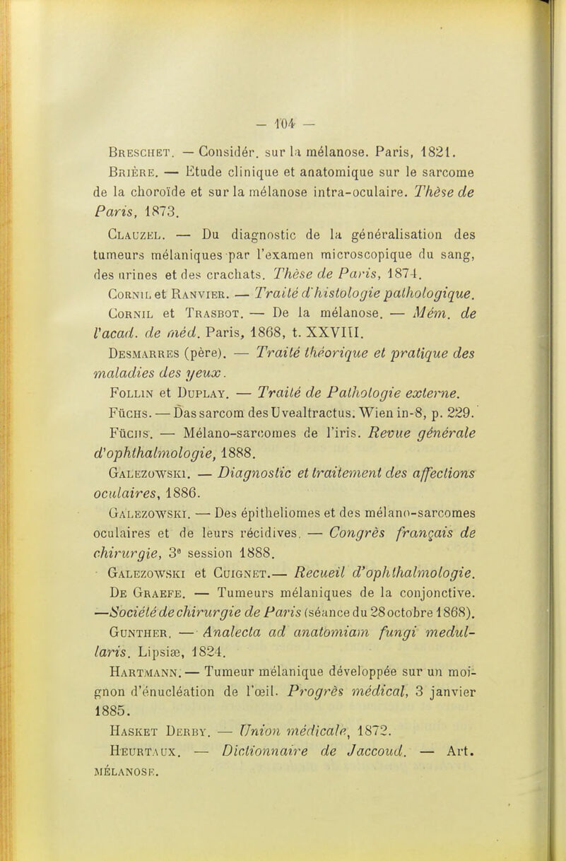 - l'O^ - Breschet. — Gonsidér. sur la mélanose. Paris, 1821. Brière. — Etude clinique et anatomique sur le sarcome de la choroïde et sur la mélanose intra-oculaire. Thèse de Paris, 1873. Glauzel. — Du diagnostic de la généralisation des tumeurs mélaniques par l'examen microscopique du sang, des urines et des crachats. Thèse de Paris, 1874. GoRNiLet Ranvier. — Traité d'histologie pathologique. CoRNiL et Trasbot. — De la mélanose, — Mém. de Vacad. de niéd. Paris, 1868, t. XXVIII. Desmarres (père). — Traité théorique et pratique des maladies des yeux. FoLLiN et Duplay. — Traité de Pathologie externe. FûcHs. — Das sarcom des Uvealtractus. Wien in-8, p. 229. Fûcns. — Mélano-sarcoraes de l'iris. Revue générale d'ophUialmologie, 1888. Galezowski. — Diagnostic et traitement des affections oculaires^ 1886. Galezowski. — Des épitheliomes et des mélano-sarcomes oculaires et de leurs récidives, — Congrès français de chirurgie, 3* session 1888. Galezowski et Guignet.— Recueil d'ophlhalmologie. De Graefe. — Tumeurs mélaniques de la conjonctive. —Société de chirurgie de Paris (séance du 28 octobre 1868). GuNTHER. — Analecta ad anatomiam fungi medul- laris. Lipsiae, 1824. Hartmann.— Tumeur mélanique développée sur un moi- gnon d'énucléation de l'œil. Progrès médical, 3 janvier 1885. Hasket Derby. — Union médicale^ 1872. Heurtaux. — Dictionnaire de Jaccoud. — Art. mélanose.