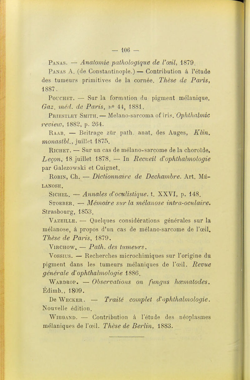 Panas. — Anatomie pathologique de l'œil, 1879. Panas A. (de Constantinople.)— Contribution à l'étude des tumeurs primitives de la cornée. Thèse de Paris, 1887. PoucHET, — Sur la formation du pigment raélanique. Gaz. méd. de Paris, 41, 1881. Priestley Smith.— Melano-sarcoma of iris. Ophlhalmic review, 1882, p. 264. Raab. — Beitrage zur path, anat. des Auges, Klin. monasthl., juillet 4875. RiCHET. — Sur un cas de mélano-sarcorae de la choroïde. Leçon, 18 juillet 1878. — In Recueil d'ophthalmologie par Galezowsld et Cuignet. Robin, Ch. — Dictionnaire de Dechambre. Art. Mé- lanose. SiCHEL. — Annales d'oculistique. t. XXVI, p. 148. Stoeber. — Mémoire sur la mélanose intra-oculaire. Strasbourg, 1853. Vazeille. — Quelques considérations générales sur la mélanose, à propos d'un cas de mélano-sarcome de l'œil. Thèse de Paris, 1879. ViRCHow. — Path. des tumeurs. Vossius. — Recherches microchimiques sur l'origine du pigment dans les tumeurs mélaniques de l'œil. Revue générale d'ophthalmologie 1886. Wardrop. — Observations on fungus hœrnatodes. Édimb., 1809. DeWECKER. — Traité complet d'ophthalmologie. Nouvelle édition. WiEGAND. — Contribution à l'étude des néoplasmes mélaniques de l'œil. Thèse de Berlin, 1883.