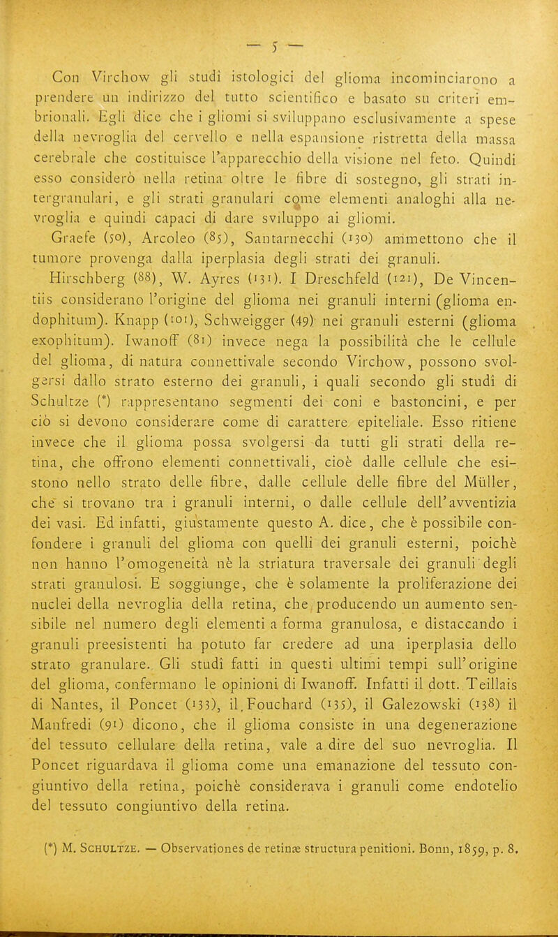 Con Virchow gli studi istologici del glioma incominciarono a prendere un indirizzo del tutto scientifico e basato su criteri em- brionali. Egli dice che i gliomi si sviluppano esclusivamente a spese della nevroglia del cervello e nella espansione ristretta della massa cerebrale che costituisce l'apparecchio della visione nel feto. Quindi esso considerò nella retina oltre le fibre di sostegno, gli strati in- tergranulari, e gli strati granulari c^me elementi analoghi alla ne- vroglia e quindi capaci di dare sviluppo ai gliomi, Graefe (50), Arcoleo (85), Santarnecchi (130) ammettono che il tumore provenga dalla iperplasia degli strati dei granuli. Hirschberg (88)^ W. Ayres ('30. I Dreschfeld (121)^ De Vincen- tiis considerano l'origine del glioma nei granuli interni (glioma en- dophitum). Knapp (loi)^ Schweigger (49) nei granuli esterni (glioma exophitam). IwanofF (80 invece nega la possibilità che le cellule del glioma, di natura connettivale secondo Virchow, possono svol- gersi dallo strato esterno dei granuli, i quali secondo gli studi di Schultze (*) rappresentano segmenti dei coni e bastoncini, e per ciò si devono considerare come di carattere epiteliale. Esso ritiene invece che il glioma possa svolgersi da tutti gli strati della re- tina, che offrono elementi connetti vali, cioè dalle cellule che esi- stono nello strato delle fibre, dalle cellule delle fibre del Muller, che si trovano tra i granuli interni, o dalle cellule dell'avventizia dei vasi. Ed infatti, giustamente questo A. dice, che è possibile con- fondere i granuli del glioma con quelli dei granuli esterni, poiché non hanno l'omogeneità nè la striatura traversale dei granuli degli strati granulosi. E soggiunge, che è solamente la proliferazione dei nuclei della nevroglia della retina, che, producendo un aumento sen- sibile nel numero degli elementi a forma granulosa, e distaccando i granuli preesistenti ha potuto far credere ad una iperplasia dello strato granulare. Gli studi fatti in questi ultimi tempi sull'origine del glioma, confermano le opinioni di Iwanoff. Infatti il dott. Teillais di Nantes, il Poncet (133), il.Fouchard (i3S), il Galezowski (138) il Manfredi (9O dicono, che il glioma consiste in una degenerazione del tessuto cellulare della retina, vale a dire del suo nevroglia. Il Poncet riguardava il glioma come una emanazione del tessuto con- giuntivo della retina, poiché considerava i granuli come endotelio del tessuto congiuntivo della retina.