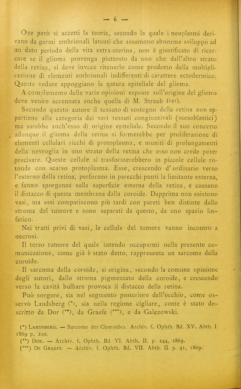 vano da germi embrionali latenti che assumono abnorme sviluppo ad un dato periodo della vita extra-uterina, non è giustificato di ricer- care se il glioma provenga piuttosto da uno che dall'altro strato della retina, si deve invece ritenerlo come prodotto della moltipli- cazione di elementi embrionali indifferenti di carattere ectodermico. Queste vedute appoggiano la natura epiteliale del glioma. A complemento delle varie opinioni esposte sull'origine del glioma deve venire accennata anche quella di M. Straub (mO. Secondo questo autore il tessuto di sostegno della retina non ap- partiene alla categoria dei veri tessuti congiuntivali (mesoblastici) ma sarebbe anch'esso di origine epiteliale. Secondo il suo concetto adunque il glioma della retina si formerebbe per proliferazione di elementi cellulari ricchi di protoplasma, e muniti di prolungamenti della nevroglia in uno strato della retina che esso non crede poter precisare. Queste cellule si trasformerebbero in piccole cellule ro- tonde con scarso protoplasma. Esse, crescendo d'ordinario verso l'esterno della retina, perforano in parecchi punti la limitante esterna, e fanno sporgenza sulla superficie esterna della retina, e causano il distacco di questa membrana dalla coroide. Dapprima non esistono vasi, ma essi compariscono più tardi con pareti ben distinte dallo stroma del tumore e sono separati da questo, da uno spazio lin- fiitico. Nei tratti privi di vasi, le cellule del tumore vanno incontro a necrosi. Il terzo tumore del quale intendo occuparmi nella presente co- municazione, come già è stato detto, rappresenta un sarcoma della coroide. Il sarcoma della coroide, si origina, secondo la comune opinione degli autori, dallo stroma pigmentato della coroide, e crescendo verso la cavità bulbare provoca il distacco della retina. Può sorgere, sia nel segmento posteriore dell'occhio, come os- servò Landsberg (*), sia nella regione cigliare, come è stato de- scritto da Dor (**), da Graefe (***), e da Galezowski. (*) Landsberg. — Sarcome der Choroidea. Archiv. f. Ophtii. Bd. XV. Abth. I. 1869 p. 210. (**) Dor. — Archiv. f. Ophth. Bd. VI. Abth. II. p. 244, 1869. (*♦♦) De Graefe. — Archiv. f. Ophth. Bd. VII. Abth. II. p. 41, 1869.