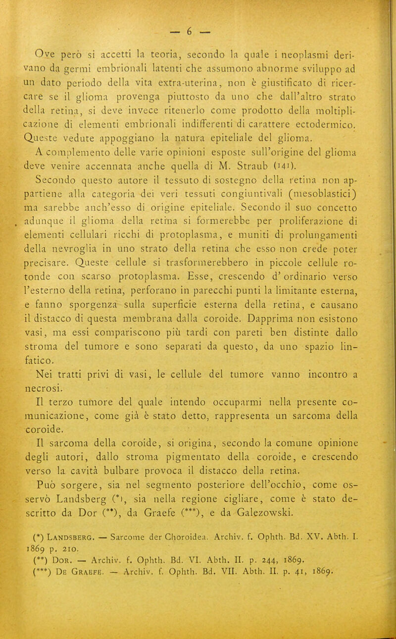 vano da germi embrionali latenti che assumono abnorme sviluppo ad un dato periodo della vita extra-uterina, non è giustificato di ricer- care se il glioma provenga piuttosto da uno che dall'altro strato della retina, si deve invece ritenerlo come prodotto della moltipli- cazione di elementi embrionali indifferenti di carattere ectodermico. Queste vedute appoggiano la natura epiteliale del glioma. A complemento delle varie opinioni esposte sull'origine del glioma deve venire accennata anche quella di M. Straub (mO. Secondo questo autore il tessuto di sostegno della retina non ap- partiene alla categoria dei veri tessuti congiuntivali (mesoblastici) ma sarebbe anch'esso di origine epiteliale. Secondo il suo concetto adunque il glioma della retina si formerebbe per proliferazione di elementi cellulari ricchi di protoplasma, e muniti di prolungamenti della nevroglia in uno strato della retina che esso non crede poter precisare. Queste cellule si trasformerebbero in piccole cellule ro- tonde con scarso protoplasma. Esse, crescendo d'ordinario verso l'esterno della retina, perforano in parecchi punti la limitante esterna, e fanno sporgenza sulla superficie esterna della retina, e causano il distacco di questa membrana dalla coroide. Dapprima non esistono vasi, ma essi compariscono più tardi con pareti ben distinte dallo stroma del tumore e sono separati da questo, da uno spazio lin- fiitico. Nei tratti privi di vasi, le cellule del tumore vanno incontro a necrosi. Il terzo tumore del quale intendo occuparmi nella presente co- municazione, come già è stato detto, rappresenta un sarcoma della coroide. Il sarcoma della coroide, si origina, secondo la comune opinione degli autori, dallo stroma pigmentato della coroide, e crescendo verso la cavità bulbare provoca il distacco della retina. Può sorgere, sia nel segmento posteriore dell'occhio, come os- servò Landsberg (*), sia nella regione cigliare, come è stato de- scritto da Dor (**), da Graefe (***), e da Galezowski. (*) Landsberg. — Sarcome der Choroidea. Archiv. f. Ophtii. Bd. XV. Abth. I. 1869 p. 210. (**) Dor. — Archiv. f. Ophth. Bd. VI. Abth. II. p. 244, 1869. (*♦♦) De Graefe. — Archiv. f. Ophth. Bd. VII. Abth. II. p. 41, 1869.