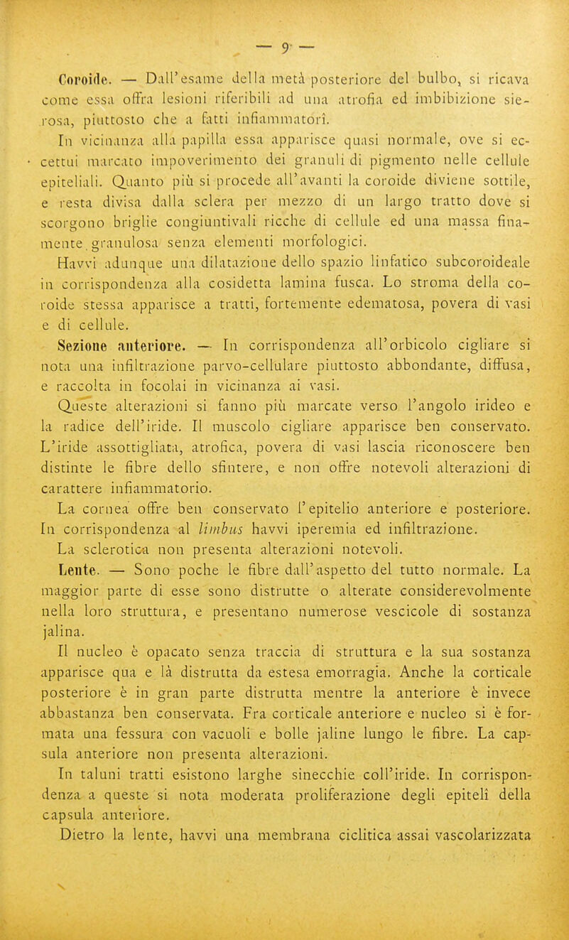 Coroide. — Dall'esame della metà posteriore del bulbo, si ricava come essa offra lesioni riferibili ad una atrofia ed imbibizione sie- rosa, piuttosto che a fatti infiammatori. In vicinanza alla papilla essa apparisce quasi normale, ove si ec- cettui marcato impoverimento dei granuli di pigmento nelle cellule epiteliali. Q.aanto piii si procede all'avanti la coroide diviene sottile, e resta divisa dalla sclera per mezzo di un largo tratto dove si scorgono briglie congiuntivali ricche di cellule ed una massa fina- mente. granulosa senza elementi morfologici. Havvi adunque una dilatazione dello spazio linfatico subcoroideale in corrispondenza alla cosidetta lamina fusca. Lo stroma della co- roide stessa apparisce a tratti, fortemente edematosa, povera di vasi e di cellule. Sezione anteriore. — In corrispondenza all'orbicolo cigliare si nota una infiltrazione parvo-cellulare piuttosto abbondante, diffusa, e raccolta in focolai in vicinanza ai vasi. Queste alterazioni si fanno più marcate verso l'angolo irideo e la radice dell'iride. Il muscolo cigliare apparisce ben conservato. L'iride assottigliata, atrofica, povera di vasi lascia riconoscere ben distinte le fibre dello sfintere, e non offre notevoli alterazioni di carattere infiammatorio. La cornea offre ben conservato l'epitelio anteriore e posteriore. In corrispondenza al limbas havvi iperemia ed infiltrazione. La sclerotica non presenta alterazioni notevoli. Lente. — Sono poche le fibre dall'aspetto del tutto normale. La maggior parte di esse sono distrutte o alterate considerevolmente nella loro struttura, e presentano numerose vescicole di sostanza jalina. Il nucleo è opacato senza traccia di struttura e la sua sostanza apparisce qua e là distrutta da estesa emorragia. Anche la corticale posteriore è in gran parte distrutta mentre la anteriore è invece abbastanza ben conservata. Fra corticale anteriore e nucleo si è for- mata una fessura con vacuoli e bolle jaline lungo le fibre. La cap- sula anteriore non presenta alterazioni. In taluni tratti esistono larghe sinecchie coll'iride. In corrispon- denza a queste si nota moderata proliferazione degli epiteli della capsula anteriore. Dietro la lente, havvi una membrana ciclitica assai vascolarizzata