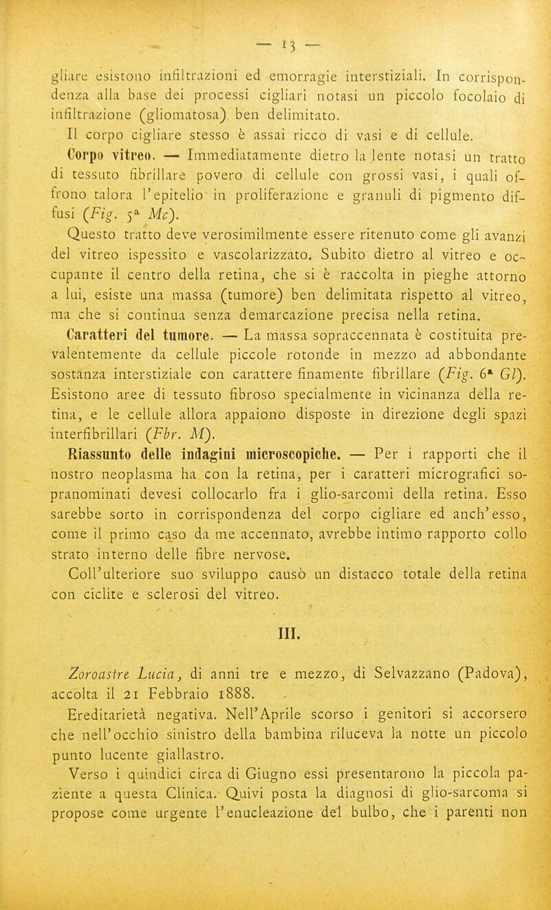 gliiire esistono infiltrazioni ed emorragie interstiziali. In corrispon- denza alla base dei processi cigliari notasi un piccolo focolaio di infiltrazione (gliomatosa) ben delimitato. Il corpo cigliare stesso è assai ricco di vasi e di cellule. Corpo vitreo. — Immediatamente dietro la lente notasi un tratto di tessuto fibrillare povero di cellule con grossi vasi, i quali of- frono talora l'epitelio in proliferazione e granuli di pigmento dif- fusi (Fig. Me). Questo tratto deve verosimilmente essere ritenuto come gli avanzi del vitreo ispessito e vascolarizzato. Subito dietro al vitreo e oc- cupante il centro della retina, che si è raccolta in pieghe attorno a lui, esiste una massa (tumore) ben delimitata rispetto al vitreo, ma che si continua senza demarcazione precisa nella retina. Caratteri del tumore. — La massa sopraccennata è costituita pre- valentemente da cellule piccole rotonde in mezzo ad abbondante sostanza interstiziale con carattere finamente fibrillare (Fig. 6* G/). Esistono aree di tessuto fibroso specialmente in vicinanza della re- tina, e le cellule allora appaiono disposte in direzione degli spazi interfibrillari (Fbr. M). Riassunto delle indagini microscopiche. — Per i rapporti che il nostro neoplasma ha con la retina, per i caratteri micrografici so- pranominati devesi collocarlo fra i glio-sarcomi della retina. Esso sarebbe sorto in corrispondenza del corpo cigliare ed anch'esso, come il primo caso da me accennato, avrebbe intimo rapporto collo strato interno delle fibre nervose. Coll'ulteriore suo sviluppo causò un distacco totale della retina con ciclite e sclerosi del vitreo. III. Zoroastre Lucia, di anni tre e mezzo, di Selvazzano (Padova), accolta il 21 Febbraio i888. Ereditarietà negativa. Nell'Aprile scorso i genitori si accorsero che nell'occhio sinistro della bambina riluceva la notte un piccolo punto lucente giallastro. Verso i quindici circa di Giugno essi presentarono la piccola pa- ziente a questa Clinica. Q.uivi posta la diagnosi di glio-sarcoma si propose come urgente l'enucleazione del bulbo, che i parenti non