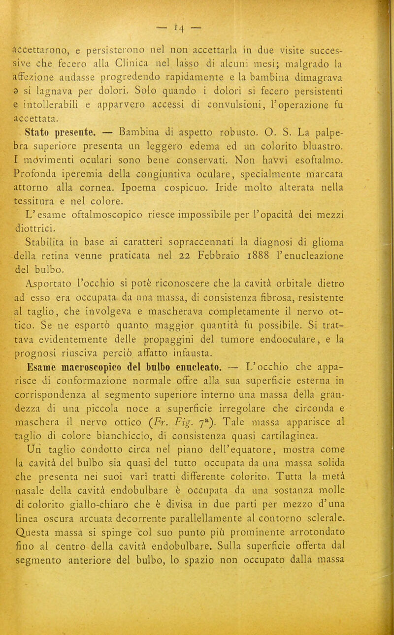 accettarono, e persisterono nel non accettarla in due visite succes- sive che fecero alla Clinica nel lasso di alcuni mesi; malgrado la affezione andasse progredendo rapidamente e la bambina dimagrava 3 si lagnava per dolori. Solo quando i dolori si fecero persistenti e intollerabili e apparvero accessi di convulsioni, l'operazione fu accettata. Stato presente. — Bambina di aspetto robusto. O. S. La palpe- bra superiore presenta un leggero edema ed un colorito bluastro. I mòvimenti oculari sono bene conservati. Non havvi esoftalmo. Profonda iperemia della congiuntiva oculare, specialmente marcata attorno alla cornea. Ipoema cospicuo. Iride molto alterata nella tessitura e nel colore. L'esame oftalmoscopico riesce impossibile per l'opacità dei mezzi diottrici. Stabilita in base ai caratteri sopraccennati la diagnosi di glioma della retina venne praticata nel 22 Febbraio 1888 l'enucleazione del bulbo. Asportato l'occhio si potè riconoscere che la cavità orbitale dietro ad esso era occupata da una massa, di consistenza fibrosa, resistente al taglio, che involgeva e mascherava completamente il nervo ot- tico. Se ne esportò quanto maggior quantità fu possibile. Si trat- tava evidentemente delle propaggini del tumore endooculare, e la prognosi riusciva perciò affatto infausta. Esame macroscopico del bnlbo enucleato, — L'occhio che appa- risce di conformazione normale offre alla sua superficie esterna in corrispondenza al segmento superiore interno una massa della gran- dezza di una piccola noce a superficie irregolare che circonda e maschera il nervo ottico (Fr. Fig. 7*). Tale massa apparisce al taglio di colore bianchiccio, di consistenza quasi cartilaginea. Un taglio condotto circa nel piano dell'equatore, mostra come la cavità del bulbo sia quasi del tutto occupata da una massa solida che presenta nei suoi vari tratti differente colorito. Tutta la metà nasale della cavità endobulbare è occupata da una sostanza molle di colorito giallo-chiaro che è divisa in due parti per mezzo d'una linea oscura arcuata decorrente parallellamente al contorno sclerale. Questa massa si spinge col suo punto più prominente arrotondato fino al centro della cavità endobulbare. Sulla superficie offerta dal segmento anteriore del bulbo, lo spazio non occupato dalla massa