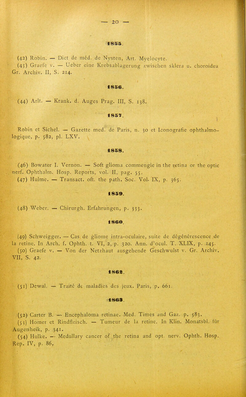 f 8S5. (42) Robin. — Dict de méd. de Nysten, Art. Myelocyte. (43) Graefe v. — Ueber cine Krebsablagerung zwischen skiera u. choroidea Gr. Archiv. II, S. 214. Ì8S6. (44) Arlt. — Krank. d. Auges Prag. Ili, S. 138. 1859. Robin et Sichel. — Gazette med. de Paris, n. 30 et Iconografie ophthalmo- logique, p. 582, pi. LXV. 18S8. (46) Bowater l. Vernon. — Soft glioma commengie in the retina or the optic nerf. Ophthalm. Hosp. Reports, voi. Il, pag. 55. (47) Hulme. — Transact, oft. the path. Soc. Voi. IX, p. 365. 18S9. (48) Weber. — Chirurgh. Erfahrungen, p. 333. fl860. (49) Schweigger. — Gas de gliome intra-oculaire, suite de dégénérescence de la retine. In Arch. f. Ophth. t. VI, 2, p. 320. Ann. d'ocul. T. XLIX, p. 145. (50) Graefe v, — Von der Netzhaut ausgehende Geschwulst v. Gr. Archiv. VII, S. 42. 186». (51) Dewal. — Traité de maladies des jeux. Paris, p. 661. tsos. (52) Carter B. — Encephaloma retinae. Med. Times and Gaz. p. 583. (53) Homer et Rindfleisch. — Tumeur de la retine. In Klin. Monatsbl. fùr Augenheik, p. 341. (54) Hulke. -• Medullary cancer of the retina and opt. nerv. Ophth. Hosp.. Rep. IV, p. 86,