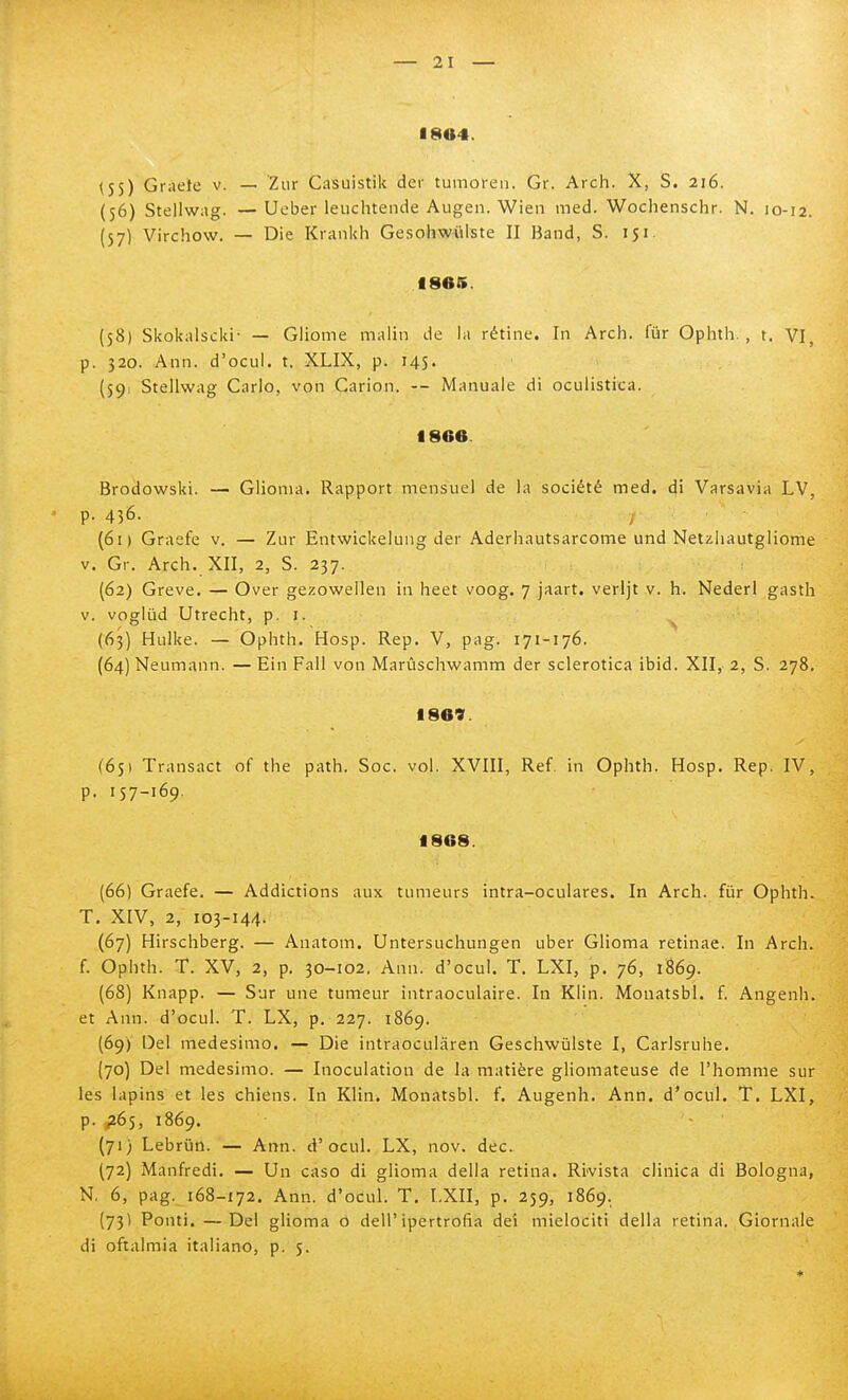 1804. (5 5) Graete v. — Zur Casuistik dei' tumoreii. Gr. Arch. X, S. 216. (56) Stellwag. —Ueber leiichtende Augen. Wien med. Wochenschr. N. 10-12. (57) Virchow. — Die Kiankh Gesohwiilste II Band, S. 151 1865. (58) Skokalscki- — Gliome malin de la rètine. In Arch. fur Opiitli. , t. VI, p. 320. Ann. d'ocul. t. XLIX, p. 145. (59) Stellwag Carlo, von Carion. — Manuale di oculistica. 1866. Brodowski. — Glioma* Rapport mensuel de la société med. di Varsavia LV, ' p. 436. ; (61) Graefe v. — Zur Entwickeiung der Aderhautsarcome und Netzliautgliome V. Gr. Arch. XII, 2, S. 237. (62) Greve. — Over gezowellen in heet voog. 7 jaart. verljt v. h. Nederl gasth V. vogliid Utrecht, p. i. (63) Hulke. — Ophth. Hosp. Rep. V, pag. 171-176. (64) Neumann. — Ein Fall von Marùschwamm der sclerotica ibid. XII,- 2, S. 278. 1869. (65) Transact of the path. Soc. voi. XVIII, Ref. in Ophth. Hosp. Rep. IV, p. 157-169. 1868. (66) Graefe. — Addictions aux tumeurs intra-oculares. In Arch. fùr Ophth. T. XIV, 2, 103-144. (67) Hirschberg. — Anatom. Untersuchungen uber Glioma retinae. In Arch. f. Ophth. T. XV, 2, p. 30-102, Ann. d'ocul. T. LXI, p. 76, 1869. (68) Knapp. — Sur une tumeur intraoculaire. In Kiin. Monatsbl. f. Angenh. et Ann. d'ocul. T. LX, p. 227. 1869. (69) Del medesimo, — Die intraoculàren Geschwùlste I, Carlsruhe. (70) Del medesimo. — Inoculation de la matière gliomateuse de l'homme sur les lapins et les chiens. In Klin. Monatsbl. f. Augenh. Ann. d'ocul. T. LXI, p. P65, 1869. (71) Lebrun. — Ann. d'ocul. LX, nov. dee. (72) Manfredi. — Un caso di glioma della retina. Rivista clinica di Bologna, N, 6, pag. 168-172. Ann. d'ocul. T. LXII, p. 259, 1869. (73Ì Ponti. —Del glioma 0 dell'ipertrofia dei mielociti della retina. Giornale di oftalmia italiano, p. 5.