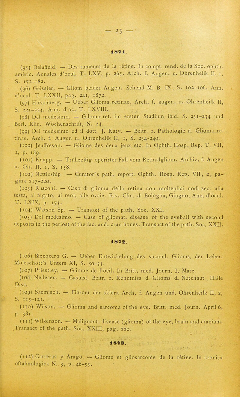 18VI. (95) Delaficld. — Des tumeurs de la rètine. In compt. rend. de la Soc. oplnh. améric. Annales d'ocul. T. LXV, p. 265. Arch. f. Augen. u. Ohrenheilk II, i, S. 172-182. (96) Geissler. — Gliom beider Augen. Zehend M. B. IX, S. 102-106. Ann. 1 d'ocul. T. LXXII, pag. 241, 1872. (97) Hirschberg. — Ueber Glioma retinae. Arch. f. augen. u. Ohrenheilk II, S. 221-224. Ann. d'oc. T. LXVIII. (98) Del medesimo. — Glioma ret. im ersten Stadiuni ibid. S. 2^1-234 und Beri. Klin. Wochenschrift, N. 24. (99) Del medesimo ed il dott. J. Katy. — Beitr. z. Pathologie d. Glioma, re- tinae. Arch. f. Augen u. Ohrenheilk II, i, S. 234-240. (100) JeafFreson. — Gliome des deux jeux etc. In Ophth. Hosp. Rep. T. VII, 2, p. 189. (101) Knapp. — Trùhzeitig operirter Fall vom Retinalgliom.. Archiv. f. Augen u. Oh. II, I, S. 158. (102) Nettleship — Curator's path. report. Ophth. Hosp. Rep. VII, 2, pa- gina 217-220. (103) Rusconi. — Caso di glioma della retina con molteplici nodi sec. alla testa, al fegato, ai reni, alle ovaie. Riv. Clin. di Bologna, Giugno, Ann. d'ocul. T. LXIX, p. 173. (104) Watson Sp. — Transact of the path. Soc. XXI. (105) Del medesimo. — Case of gliomat. disease of the eyeball with second deposits in the periost ofthe fac. and. cran bones. Transact of the path. Soc. XXII. 1892. (106) Bizzozero G. — Ueber Entwickelung des sucund. Glioms. der Leber. Moieschott's Unters XI, S. 50-53. (107) Priestley. — Gliome de l'oeil. In Brift. med. Journ, I, Marz. (108) Nellesen. — Casuist. Beitr. z. Kenntniss d. Glioms d. Netzhaut. Halle Diss. (109) Saemisch. — Fibrom der sklera Arch. f. Augen und. Ohrenheilk II, 2, S. 115-121. (no) Wilson. — Glioma and sarcoma ofthe eye. Britt. med. Journ. Aprii 6, p. 381. (in) Wiikenson. — Malignant, disease (glioma) ot the eye, brain and cranium. Transact of the path. Soc. XXIII, pag. 220. 1893. (112) Carreras y Arago. — Gliome et gliosarcome de la rètine. In cronica oftalmologica N. 3, p. 46-53.