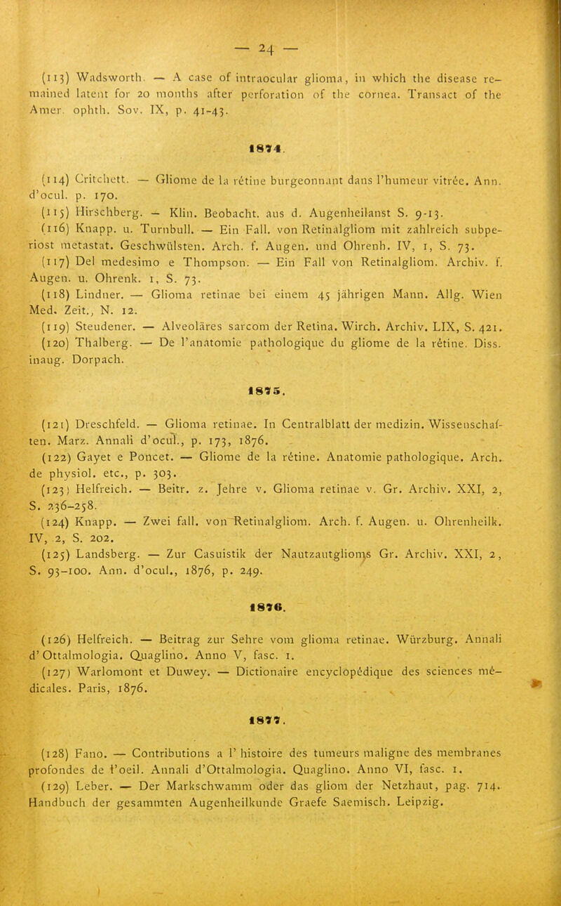 (113) Wadsworth. — A case of intraocular glioma, in which the disease re- mnined latent for 20 months after pcrforation of tlu' cornea. Transact of the Amer. ophth. Sov. IX, p. 41-43. 1894. (114) Critchctt. — Gliome de la rètine burgeonnant dans l'humeur vitree. Ann. d'ocLil. p. 170. (115) Hirschberg. — Klin. Beobacht. aus d. Augenheilanst S. 9-13. (116) Knapp. u. Turnbull. — Ein Fall, von Retinalgliom mit zahlreich subpe- riost metastat. Geschwiilsten. Arch. f. Augen. und Ohrenh. IV, i, S. 73. (117) Del medesimo e Thompson. — Ein Fall von Retinalgliom. Archiv. f. Augen. u. Ohrenk. i, S. 73. (118) Lindner. — Glioma retinae bei einem 45 jàhrigen Mann. Allg. Wien Med. Zeit., N. 12. {119) Steudener. — Alveolàres sarcom der Retina. Wirch. Archiv. LIX, S. 421. (120) Thalberg. — De l'anatomie pathologique du gliome de la rètine. Diss. inaug. Dorpach. 1895. (121) Dreschfeld. — Glioma retinae. In Centralblatt der medizin, Wissenschaf- ten. Marz. Annali d'ocul., p. 173, 1876. (122) Gayet e Poncet. — Gliome de la rètine. Anatomie pathologique. Arch. de physiol. etc, p. 303. (123) Helfreich. — Beitr. z. Jehre v. Glioma retinae v. Gr. Archiv. XXI, 2, S. 7,36-258. (124) Knapp. — Zwei fall, von Retinalgliom. Arch. f. Augen. u. Ohrenheilk. IV, 2, S. 202. (125) Landsberg. — Zur Casuistik der NautzautgiionT,s Gr. Archiv. XXI, 2, S. 93-100. Ann. d'ocul., 1876, p. 249. 1896. (126) Helfreich. — Beitrag zur Sehre vom glioma retinae. Wiirzburg. Annali d'Ottaimologia. (Quaglino. Anno V, fase. i. (127) Warlomont et Duwey. — Dictionaire encyclopédique des sciences mé- dicales. Paris, 1876. 1899. (128) Fano. — Contributions a 1' histoire des tumeurs maligne des membranes profondes de l'oeil. Annali d'Ottalmologia. Quaglino. Anno VI, fase. i. (129) Leber. — Der Markschwamm oder das gliom der Netzhaut, pag. 714. Handbuch der gesanimten Augenheilkunde Graefe Saemisch. Leipzig.