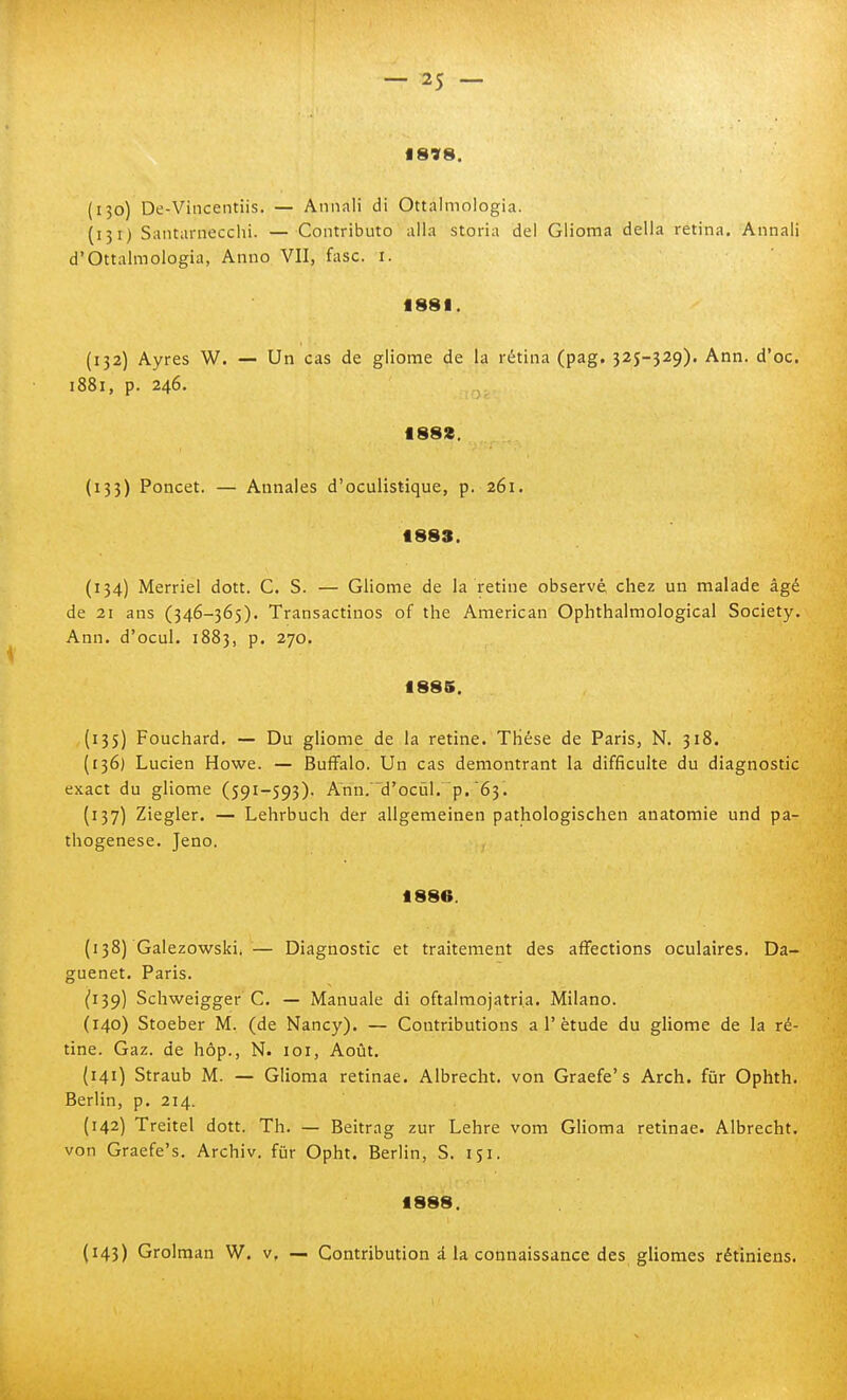 1898. (130) De-Vincentiis. — Annali di Ottalmologia. (151) Santarnecclii. — Contributo alla storia dei Glioma della retina. Annali d'Ottalmologia, Anno VII, fase. i. 1881. (132) Ayres W. — Un cas de gliome de la rètina (pag. 325-329). Ann. d'oc. 1881, p. 246. 1882. (133) Poncet. — Annales d'oculistique, p. 261. 1883. (134) Merriel dott. C. S. — Gliome de la retine observé, chez un malade àgé de 21 ans (346-365). Transactinos of the American Ophthalmological Society. Ann. d'ocul. 1883, p. 270. 1886. (135) Fouchard. — Du gliome de la retine. THése de Paris, N. 318. (136) Lucien Howe. — Buffalo. Un cas demontrant la difficulte du diagnostic exact du gliome (591-593). Ann. d'ocùl. p. 63. (137) Ziegler. — Lehrbuch der aligemeinen pathologischen anatomie und pa- thogenese. Jeno. 1886. (138) Galezowski. — Diagnostic et traitement des affections oculaires. Da- guenet. Paris. (139) Schweigger C. — Manuale di oftalmojatri.a. Milano. (140) Stoeber M. (de Nancy). — Contributions a 1'ètude du gliome de la rè- tine. Gaz. de hóp., N. loi, Aoùt. (141) Straub M. — Glioma retinae. Albrecht. von Graefe's Arch. fùr Ophth. Berlin, p. 214. {142) Treitel dott. Th. — Beitrag zur Lehre vom Glioma retinae. Albrecht. von Graefe's. Archiv. fur Opht. Berlin, S. 151. 1888. (143) Grolman W. v, — Contribution à la connaissance des gliomes rétiniens.