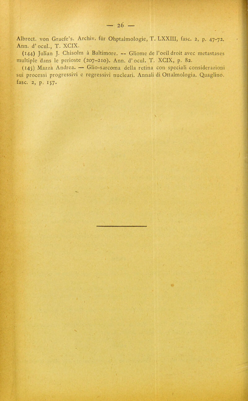 Albrect. von Graefc's. Archiv. fur Ohptalmologie, T, LXXIII, fase. 2, p. 47-72. Ann. d'ocul., T. XCIX. (144) Julian J. Chisolm à Baltimore. — Gliome de l'oeildroit avec metastases multiple dans le perioste (207-210). Ann. d'ocul. T. XCIX, p. 82. (145) Mazza Andrea. — Glio-sarcoma della retina con speciali considerazioni sui processi progressivi e regressivi nucleari. Annali di Ottalmologia. Quaglino, fase. 2, p. 157.