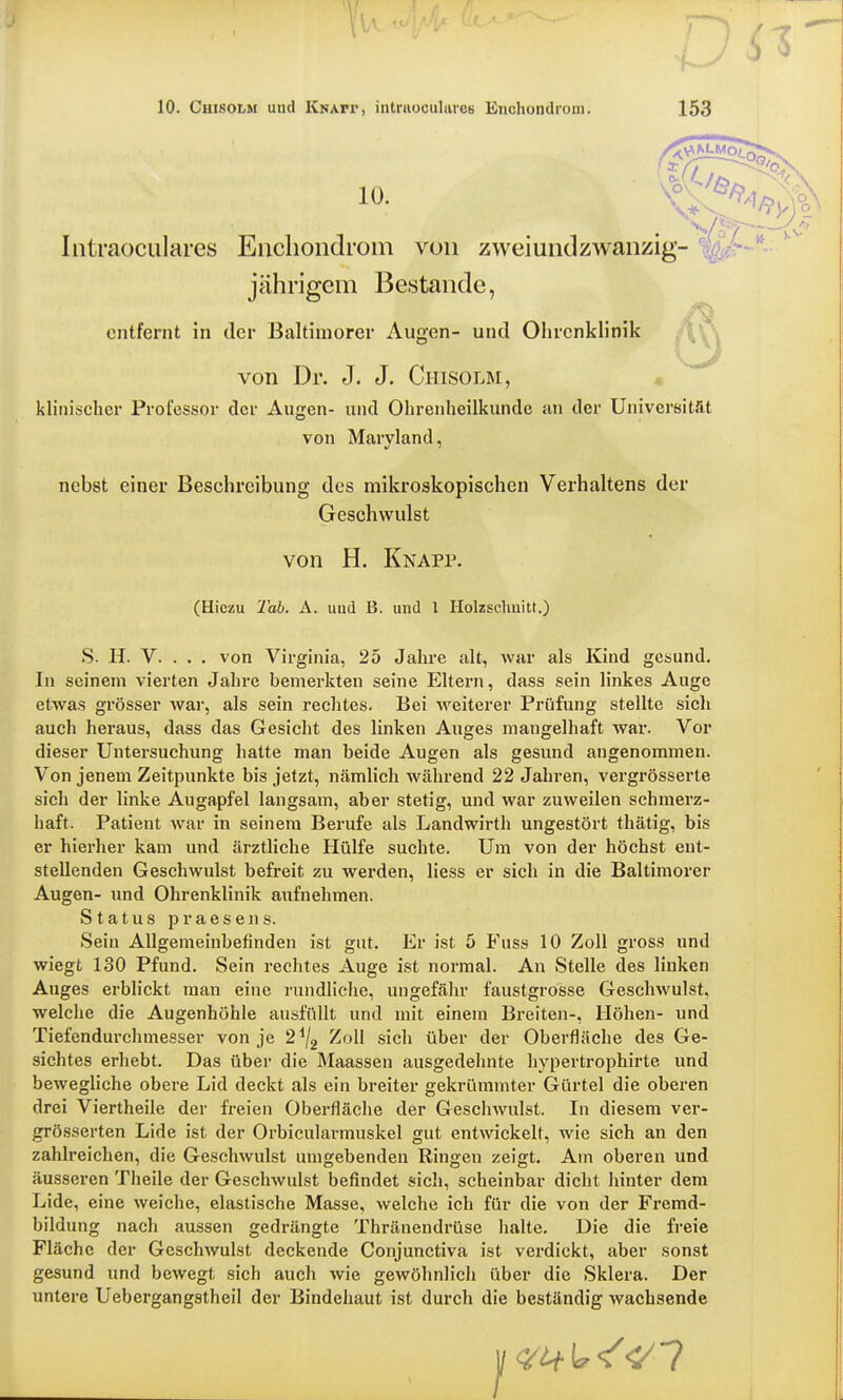 10. Cuisolm und Knait, intriioculiires ESnohondrom. 153 10. Intraoculares Enchondrom von zwei und zwanzig- j ährigem B estande, entfernt in der Baltimorer Augen- und Ohrcnklinik von Dr. J. J. Cuisolm, klinischer Professor der Augen- und Ohrenheilkunde an der Universität von Maryland, nebst einer Besehreibung des mikroskopischen Verhaltens der Geschwulst S. H. V. . . . von Virginia, 25 Jahre alt, war als Kind gesund. In seinem vierten Jahre bemerkten seine Eltern, dass sein linkes Auge etwas grösser war, als sein rechtes. Bei weiterer Prüfung stellte sich auch heraus, dass das Gesicht des linken Auges mangelhaft war. Vor dieser Untersuchung hatte man beide Augen als gesund angenommen. Von jenem Zeitpunkte bis jetzt, nämlich während 22 Jahren, vergrösserte sich der linke Augapfel langsam, aber stetig, und war zuweilen schmerz- haft. Patient war in seinem Berufe als Landwirth ungestört thätig, bis er hierher kam und ärztliche Hülfe suchte. Um von der höchst ent- stellenden Geschwulst befreit zu werden, Hess er sich in die Baltimorer Augen- und Ohrenklinik aufnehmen. Status praesens. Sein Allgemeinbefinden ist gut. Er ist 5 Fuss 10 Zoll gross und wiegt 130 Pfund. Sein rechtes Auge ist normal. An Stelle des linken Auges erblickt man eine rundliche, ungefähr faustgrosse Geschwulst, welche die Augenhöhle ausfüllt und mit einem Breiten-, Höhen- und Tiefendurchmesser von je 2*/2 Zoll sich über der Oberfläche des Ge- sichtes erhebt. Das über die Maassen ausgedehnte hypertrophirte und bewegliche obere Lid deckt als ein breiter gekrümmter Gürtel die oberen drei Viertheile der freien Oberfläche der Geschwulst. In diesem ver- grösserten Lide ist der Orbicularmuskel gut entwickelt, wie sich an den zahlreichen, die Geschwulst umgebenden Ringen zeigt. Am oberen und äusseren Theile der Geschwulst befindet sich, scheinbar dicht hinter dem Lide, eine weiche, elastische Masse, welche ich für die von der Fremd- bildung nach aussen gedrängte Thränendrüse halte. Die die freie Fläche der Geschwulst deckende Conjunctiva ist verdickt, aber sonst gesund und bewegt sich auch wie gewöhnlich über die Sklera. Der untere Uebergangstheil der Bindehaut ist durch die beständig Avachsende von H. Knapp. (Hiczu Tab. A. uud B. und 1 Holzschnitt.)